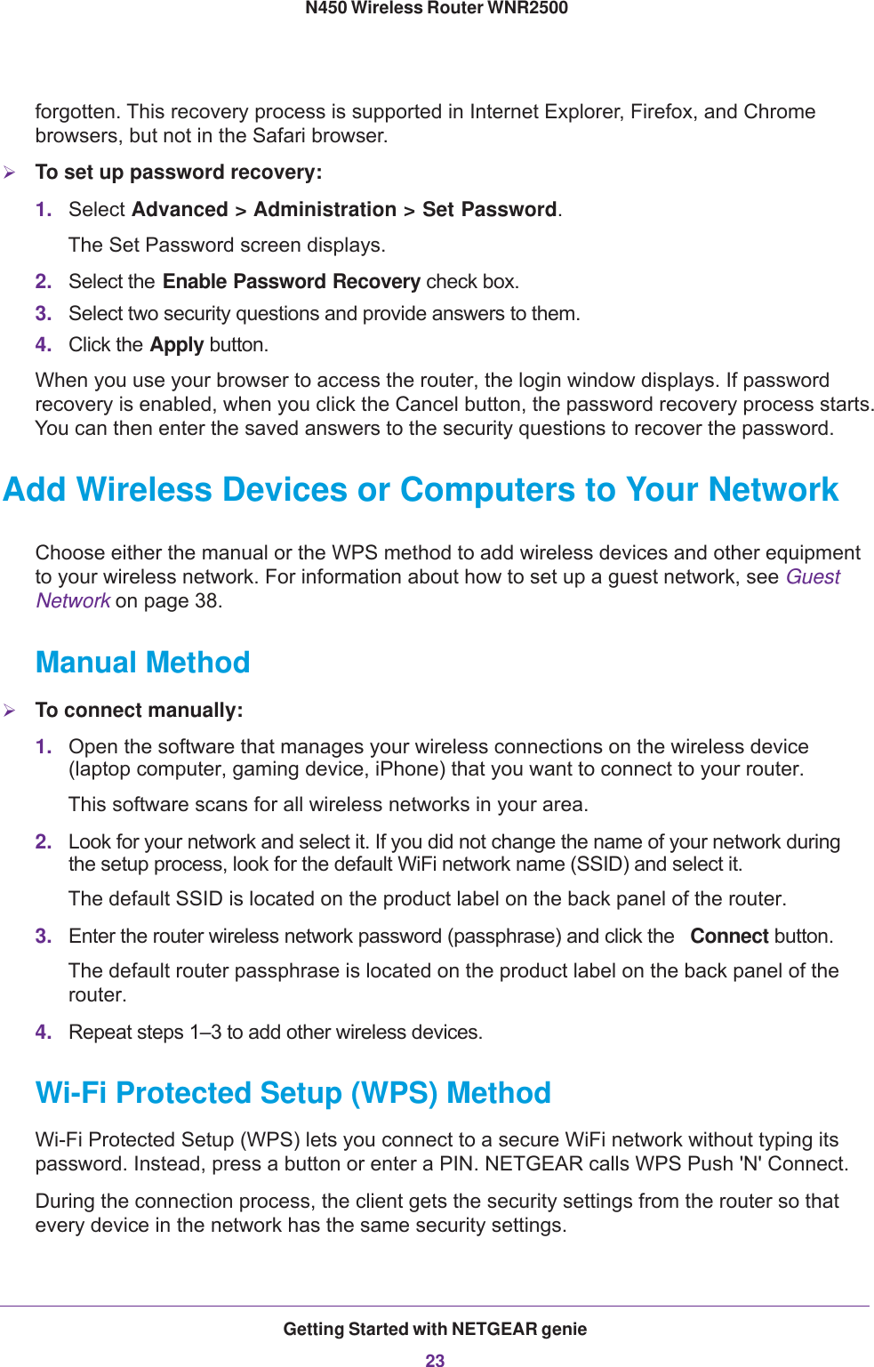 Getting Started with NETGEAR genie23 N450 Wireless Router WNR2500forgotten. This recovery process is supported in Internet Explorer, Firefox, and Chrome browsers, but not in the Safari browser.To set up password recovery:1. Select Advanced &gt; Administration &gt; Set Password. The Set Password screen displays.2. Select the Enable Password Recovery check box.3. Select two security questions and provide answers to them.4. Click the Apply button.When you use your browser to access the router, the login window displays. If password recovery is enabled, when you click the Cancel button, the password recovery process starts. You can then enter the saved answers to the security questions to recover the password. Add Wireless Devices or Computers to Your NetworkChoose either the manual or the WPS method to add wireless devices and other equipment to your wireless network. For information about how to set up a guest network, see Guest Network on page  38.Manual MethodTo connect manually:1. Open the software that manages your wireless connections on the wireless device (laptop computer, gaming device, iPhone) that you want to connect to your router.This software scans for all wireless networks in your area.2. Look for your network and select it. If you did not change the name of your network during the setup process, look for the default WiFi network name (SSID) and select it. The default SSID is located on the product label on the back panel of the router.3. Enter the router wireless network password (passphrase) and click the  Connect button.The default router passphrase is located on the product label on the back panel of the router.4. Repeat steps 1–3 to add other wireless devices.Wi-Fi Protected Setup (WPS) MethodWi-Fi Protected Setup (WPS) lets you connect to a secure WiFi network without typing its password. Instead, press a button or enter a PIN. NETGEAR calls WPS Push &apos;N&apos; Connect.During the connection process, the client gets the security settings from the router so that every device in the network has the same security settings.