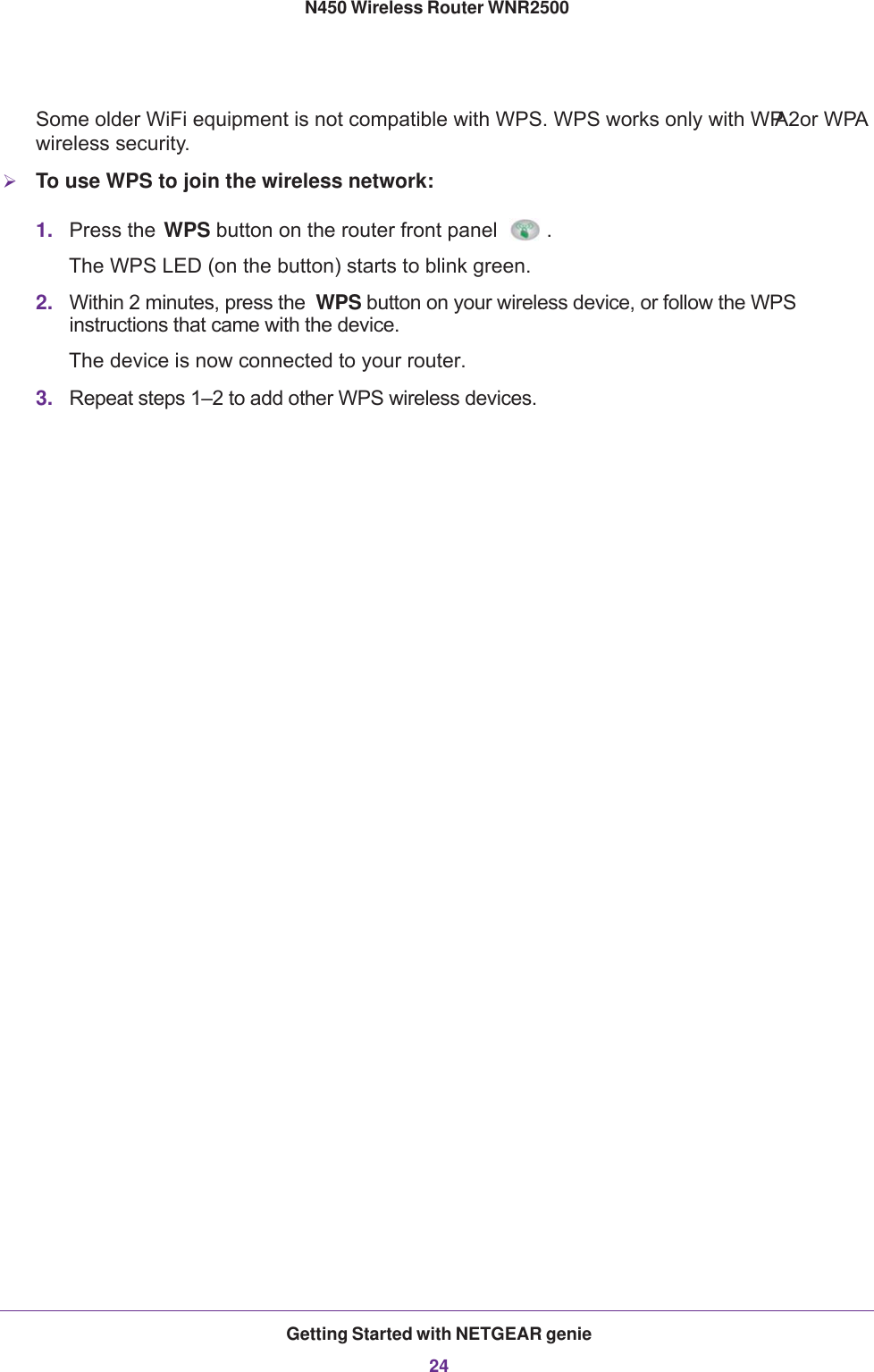 Getting Started with NETGEAR genie24N450 Wireless Router WNR2500 Some older WiFi equipment is not compatible with WPS. WPS works only with WPA2or WPA wireless security.To use WPS to join the wireless network:1. Press the WPS button on the router front panel . The WPS LED (on the button) starts to blink green.2. Within 2 minutes, press the  WPS button on your wireless device, or follow the WPS instructions that came with the device. The device is now connected to your router.3. Repeat steps 1–2 to add other WPS wireless devices.