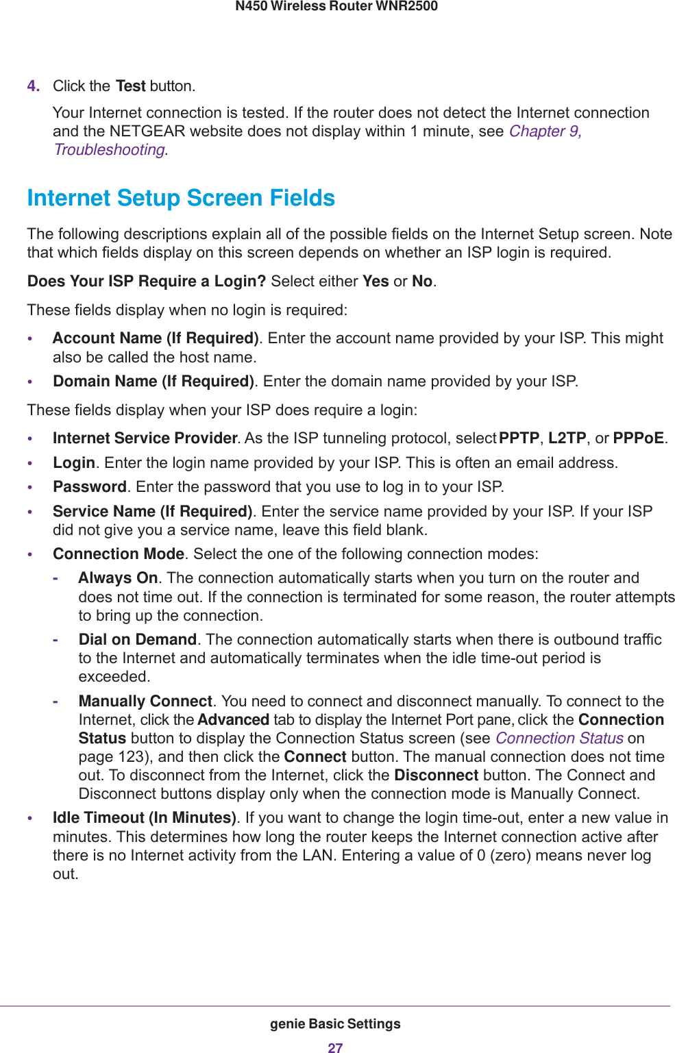 genie Basic Settings27 N450 Wireless Router WNR25004. Click the Test button.Your Internet connection is tested. If the router does not detect the Internet connection and the NETGEAR website does not display within 1 minute, see Chapter 9, Troubleshooting.Internet Setup Screen FieldsThe following descriptions explain all of the possible fields on the Internet Setup screen. Note that which fields display on this screen depends on whether an ISP login is required.Does Your ISP Require a Login? Select either Yes or No.These fields display when no login is required:•Account Name (If Required). Enter the account name provided by your ISP. This might also be called the host name.•Domain Name (If Required). Enter the domain name provided by your ISP.These fields display when your ISP does require a login:•Internet Service Provider. As the ISP tunneling protocol, select PPTP, L2TP, or PPPoE.•Login. Enter the login name provided by your ISP. This is often an email address.•Password. Enter the password that you use to log in to your ISP. •Service Name (If Required). Enter the service name provided by your ISP. If your ISP did not give you a service name, leave this field blank.•Connection Mode. Select the one of the following connection modes:-Always On. The connection automatically starts when you turn on the router and does not time out. If the connection is terminated for some reason, the router attempts to bring up the connection.-Dial on Demand. The connection automatically starts when there is outbound traffic to the Internet and automatically terminates when the idle time-out period is exceeded.-Manually Connect. You need to connect and disconnect manually. To connect to the Internet, click the Advanced tab to display the Internet Port pane, click the Connection Status button to display the Connection Status screen (see Connection Status on page  123), and then click the Connect button. The manual connection does not time out. To disconnect from the Internet, click the Disconnect button. The Connect and Disconnect buttons display only when the connection mode is Manually Connect.•Idle Timeout (In Minutes). If you want to change the login time-out, enter a new value in minutes. This determines how long the router keeps the Internet connection active after there is no Internet activity from the LAN. Entering a value of 0 (zero) means never log out.