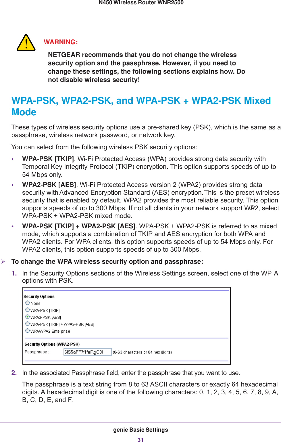 genie Basic Settings31 N450 Wireless Router WNR2500WARNING:NETGEAR recommends that you do not change the wireless security option and the passphrase. However, if you need to change these settings, the following sections explains how. Do not disable wireless security!WPA-PSK, WPA2-PSK, and WPA-PSK + WPA2-PSK Mixed ModeThese types of wireless security options use a pre-shared key (PSK), which is the same as a passphrase, wireless network password, or network key.You can select from the following wireless PSK security options:•WPA-PSK [TKIP]. Wi-Fi Protected Access (WPA) provides strong data security with Temporal Key Integrity Protocol (TKIP) encryption. This option supports speeds of up to 54 Mbps only.•WPA2-PSK [AES]. Wi-Fi Protected Access version  2 (WPA2) provides strong data security with Advanced Encryption Standard (AES) encryption. This is the preset wireless security that is enabled by default. WPA2 provides the most reliable security. This option supports speeds of up to 300 Mbps. If not all clients in your network support WPA2, select WPA-PSK + WPA2-PSK mixed mode.•WPA-PSK [TKIP] + WPA2-PSK [AES]. WPA-PSK + WPA2-PSK is referred to as mixed mode, which supports a combination of TKIP and AES encryption for both WPA and WPA2 clients. For WPA clients, this option supports speeds of up to 54 Mbps only. For WPA2 clients, this option supports speeds of up to 300 Mbps.To change the WPA wireless security option and passphrase:1. In the Security Options sections of the Wireless Settings screen, select one of the WP A options with PSK.2. In the associated Passphrase field, enter the passphrase that you want to use. The passphrase is a text string from 8 to 63 ASCII characters or exactly 64 hexadecimal digits. A hexadecimal digit is one of the following characters: 0, 1, 2, 3, 4, 5, 6, 7, 8, 9, A, B, C, D, E, and F.