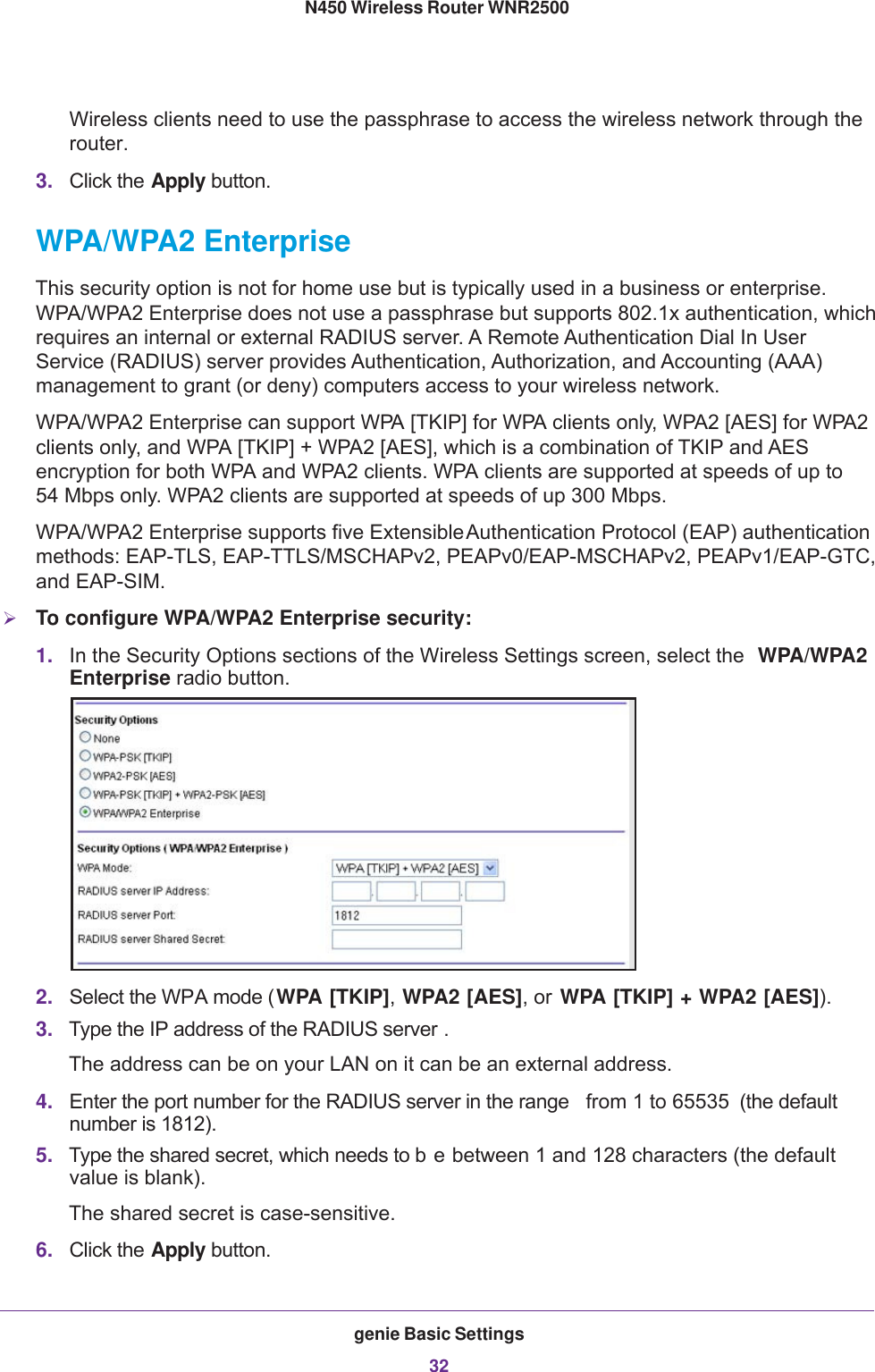 genie Basic Settings32N450 Wireless Router WNR2500 Wireless clients need to use the passphrase to access the wireless network through the router.3. Click the Apply button.WPA/WPA2 EnterpriseThis security option is not for home use but is typically used in a business or enterprise. WPA/WPA2 Enterprise does not use a passphrase but supports 802.1x authentication, which requires an internal or external RADIUS server. A Remote Authentication Dial In User Service (RADIUS) server provides Authentication, Authorization, and Accounting (AAA) management to grant (or deny) computers access to your wireless network.WPA/WPA2 Enterprise can support WPA [TKIP] for WPA clients only, WPA2 [AES] for WPA2 clients only, and WPA [TKIP] + WPA2 [AES], which is a combination of TKIP and AES encryption for both WPA and WPA2 clients. WPA clients are supported at speeds of up to 54  Mbps only. WPA2 clients are supported at speeds of up 300 Mbps.WPA/WPA2 Enterprise supports five Extensible Authentication Protocol (EAP) authentication methods: EAP-TLS, EAP-TTLS/MSCHAPv2, PEAPv0/EAP-MSCHAPv2, PEAPv1/EAP-GTC, and EAP-SIM.To configure WPA/WPA2 Enterprise security:1. In the Security Options sections of the Wireless Settings screen, select the  WPA/WPA2 Enterprise radio button.2. Select the WPA mode (WPA [TKIP], WPA2 [AES], or WPA [TKIP] + WPA2 [AES]).3. Type the IP address of the RADIUS server .The address can be on your LAN on it can be an external address.4. Enter the port number for the RADIUS server in the range  from 1 to 65535  (the default number is 1812).5. Type the shared secret, which needs to b e between 1 and 128 characters (the default value is blank). The shared secret is case-sensitive.6. Click the Apply button.