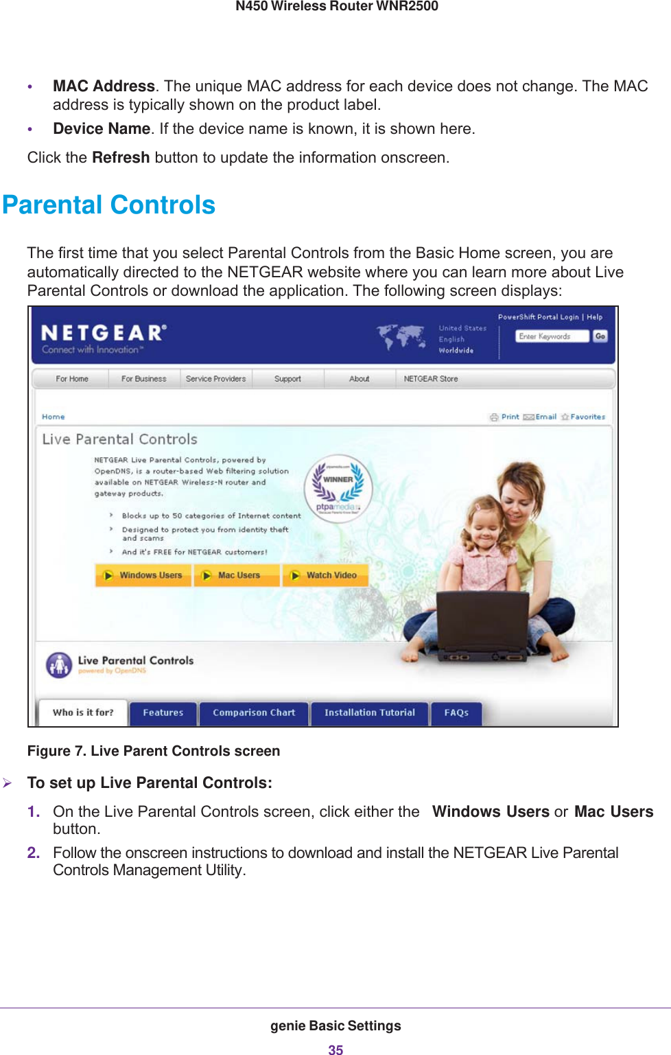 genie Basic Settings35 N450 Wireless Router WNR2500•MAC Address. The unique MAC address for each device does not change. The MAC address is typically shown on the product label.•Device Name. If the device name is known, it is shown here. Click the Refresh button to update the information onscreen.Parental ControlsThe first time that you select Parental Controls from the Basic Home screen, you are automatically directed to the NETGEAR website where you can learn more about Live Parental Controls or download the application. The following screen displays:Figure 7. Live Parent Controls screenTo set up Live Parental Controls:1. On the Live Parental Controls screen, click either the  Windows Users or Mac Users button.2. Follow the onscreen instructions to download and install the NETGEAR Live Parental Controls Management Utility.