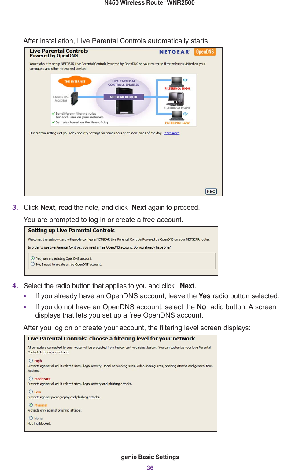 genie Basic Settings36N450 Wireless Router WNR2500 After installation, Live Parental Controls automatically starts.3. Click Next, read the note, and click  Next again to proceed.You are prompted to log in or create a free account.4. Select the radio button that applies to you and click  Next.•If you already have an OpenDNS account, leave the Yes radio button selected. •If you do not have an OpenDNS account, select the No radio button. A screen displays that lets you set up a free OpenDNS account.After you log on or create your account, the filtering level screen displays: