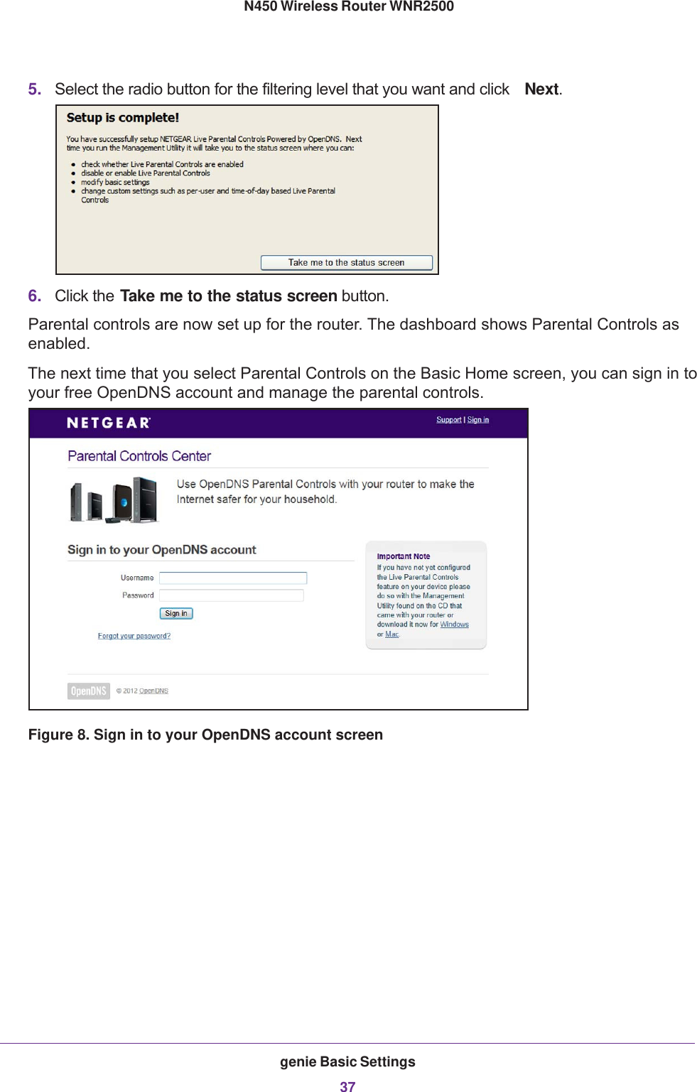 genie Basic Settings37 N450 Wireless Router WNR25005. Select the radio button for the filtering level that you want and click  Next.6. Click the Take me to the status screen button.Parental controls are now set up for the router. The dashboard shows Parental Controls as enabled.The next time that you select Parental Controls on the Basic Home screen, you can sign in to your free OpenDNS account and manage the parental controls.Figure 8. Sign in to your OpenDNS account screen