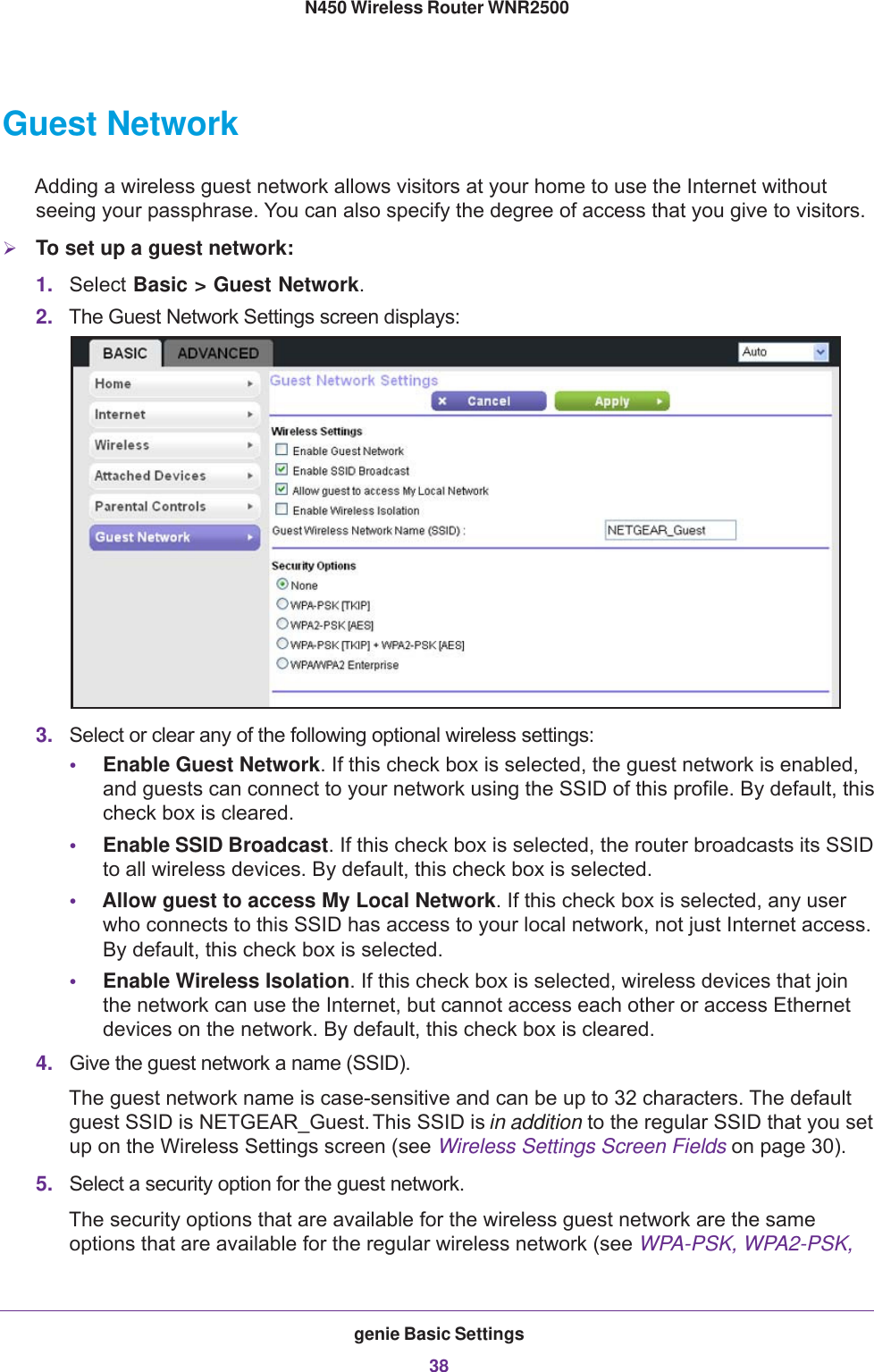 genie Basic Settings38N450 Wireless Router WNR2500 Guest NetworkAdding a wireless guest network allows visitors at your home to use the Internet without seeing your passphrase. You can also specify the degree of access that you give to visitors.To set up a guest network:1. Select Basic &gt; Guest Network. 2. The Guest Network Settings screen displays:3. Select or clear any of the following optional wireless settings:•Enable Guest Network. If this check box is selected, the guest network is enabled, and guests can connect to your network using the SSID of this profile. By default, this check box is cleared.•Enable SSID Broadcast. If this check box is selected, the router broadcasts its SSID to all wireless devices. By default, this check box is selected.•Allow guest to access My Local Network. If this check box is selected, any user who connects to this SSID has access to your local network, not just Internet access. By default, this check box is selected.•Enable Wireless Isolation. If this check box is selected, wireless devices that join the network can use the Internet, but cannot access each other or access Ethernet devices on the network. By default, this check box is cleared.4. Give the guest network a name (SSID). The guest network name is case-sensitive and can be up to 32 characters. The default guest SSID is NETGEAR_Guest. This SSID is in addition to the regular SSID that you set up on the Wireless Settings screen (see Wireless Settings Screen Fields on page  30).5. Select a security option for the guest network. The security options that are available for the wireless guest network are the same options that are available for the regular wireless network (see WPA-PSK, WPA2-PSK, 