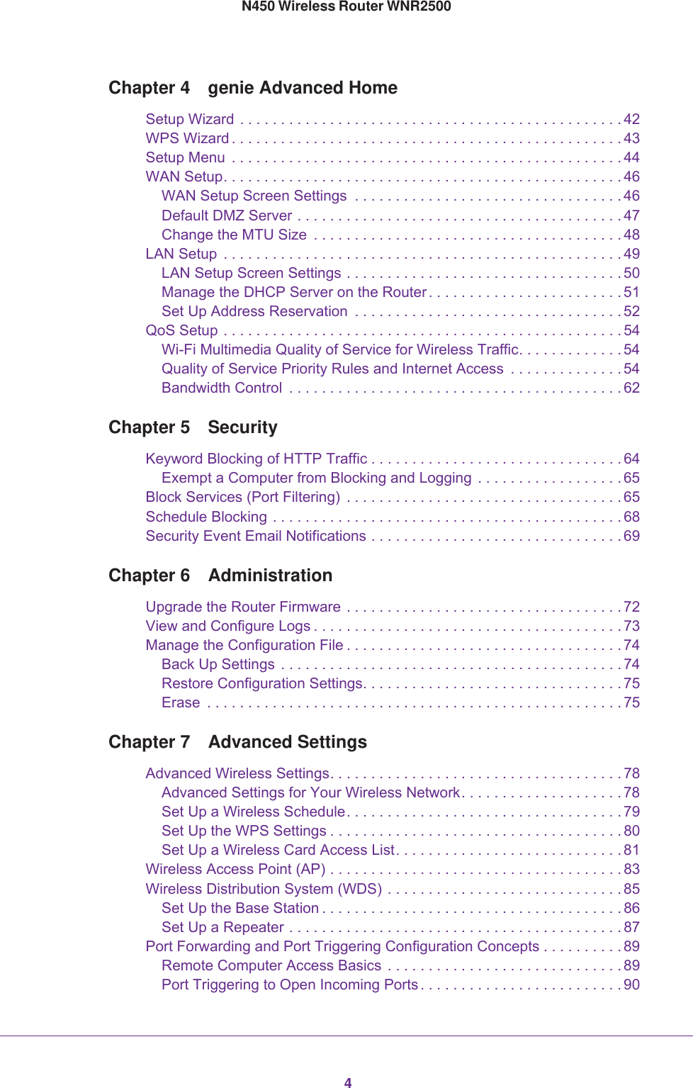 4N450 Wireless Router WNR2500Chapter 4  genie Advanced HomeSetup Wizard . . . . . . . . . . . . . . . . . . . . . . . . . . . . . . . . . . . . . . . . . . . . . . . 42WPS Wizard . . . . . . . . . . . . . . . . . . . . . . . . . . . . . . . . . . . . . . . . . . . . . . . . 43Setup Menu  . . . . . . . . . . . . . . . . . . . . . . . . . . . . . . . . . . . . . . . . . . . . . . . . 44WAN Setup. . . . . . . . . . . . . . . . . . . . . . . . . . . . . . . . . . . . . . . . . . . . . . . . . 46WAN Setup Screen Settings  . . . . . . . . . . . . . . . . . . . . . . . . . . . . . . . . . 46Default DMZ Server . . . . . . . . . . . . . . . . . . . . . . . . . . . . . . . . . . . . . . . . 47Change the MTU Size  . . . . . . . . . . . . . . . . . . . . . . . . . . . . . . . . . . . . . . 48LAN Setup  . . . . . . . . . . . . . . . . . . . . . . . . . . . . . . . . . . . . . . . . . . . . . . . . . 49LAN Setup Screen Settings . . . . . . . . . . . . . . . . . . . . . . . . . . . . . . . . . . 50Manage the DHCP Server on the Router . . . . . . . . . . . . . . . . . . . . . . . . 51Set Up Address Reservation  . . . . . . . . . . . . . . . . . . . . . . . . . . . . . . . . . 52QoS Setup . . . . . . . . . . . . . . . . . . . . . . . . . . . . . . . . . . . . . . . . . . . . . . . . . 54Wi-Fi Multimedia Quality of Service for Wireless Traffic. . . . . . . . . . . . . 54Quality of Service Priority Rules and Internet Access  . . . . . . . . . . . . . . 54Bandwidth Control  . . . . . . . . . . . . . . . . . . . . . . . . . . . . . . . . . . . . . . . . . 62Chapter 5  SecurityKeyword Blocking of HTTP Traffic . . . . . . . . . . . . . . . . . . . . . . . . . . . . . . . 64Exempt a Computer from Blocking and Logging  . . . . . . . . . . . . . . . . . . 65Block Services (Port Filtering)  . . . . . . . . . . . . . . . . . . . . . . . . . . . . . . . . . . 65Schedule Blocking . . . . . . . . . . . . . . . . . . . . . . . . . . . . . . . . . . . . . . . . . . . 68Security Event Email Notifications . . . . . . . . . . . . . . . . . . . . . . . . . . . . . . . 69Chapter 6  AdministrationUpgrade the Router Firmware . . . . . . . . . . . . . . . . . . . . . . . . . . . . . . . . . . 72View and Configure Logs . . . . . . . . . . . . . . . . . . . . . . . . . . . . . . . . . . . . . . 73Manage the Configuration File . . . . . . . . . . . . . . . . . . . . . . . . . . . . . . . . . . 74Back Up Settings  . . . . . . . . . . . . . . . . . . . . . . . . . . . . . . . . . . . . . . . . . . 74Restore Configuration Settings. . . . . . . . . . . . . . . . . . . . . . . . . . . . . . . . 75Erase  . . . . . . . . . . . . . . . . . . . . . . . . . . . . . . . . . . . . . . . . . . . . . . . . . . . 75Chapter 7  Advanced SettingsAdvanced Wireless Settings. . . . . . . . . . . . . . . . . . . . . . . . . . . . . . . . . . . . 78Advanced Settings for Your Wireless Network. . . . . . . . . . . . . . . . . . . . 78Set Up a Wireless Schedule. . . . . . . . . . . . . . . . . . . . . . . . . . . . . . . . . . 79Set Up the WPS Settings . . . . . . . . . . . . . . . . . . . . . . . . . . . . . . . . . . . . 80Set Up a Wireless Card Access List. . . . . . . . . . . . . . . . . . . . . . . . . . . . 81Wireless Access Point (AP) . . . . . . . . . . . . . . . . . . . . . . . . . . . . . . . . . . . . 83Wireless Distribution System (WDS) . . . . . . . . . . . . . . . . . . . . . . . . . . . . . 85Set Up the Base Station . . . . . . . . . . . . . . . . . . . . . . . . . . . . . . . . . . . . . 86Set Up a Repeater . . . . . . . . . . . . . . . . . . . . . . . . . . . . . . . . . . . . . . . . . 87Port Forwarding and Port Triggering Configuration Concepts . . . . . . . . . . 89Remote Computer Access Basics  . . . . . . . . . . . . . . . . . . . . . . . . . . . . . 89Port Triggering to Open Incoming Ports . . . . . . . . . . . . . . . . . . . . . . . . . 90