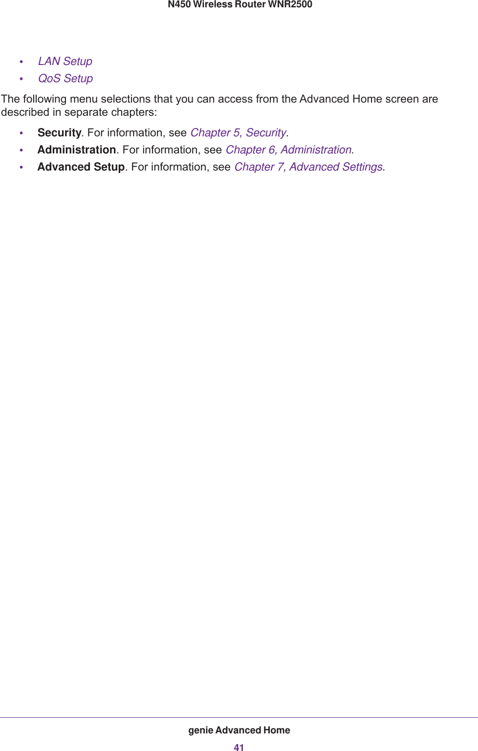 genie Advanced Home41 N450 Wireless Router WNR2500•LAN Setup •QoS Setup The following menu selections that you can access from the Advanced Home screen are described in separate chapters:•Security. For information, see Chapter 5, Security.•Administration. For information, see Chapter 6, Administration.•Advanced Setup. For information, see Chapter 7, Advanced Settings.