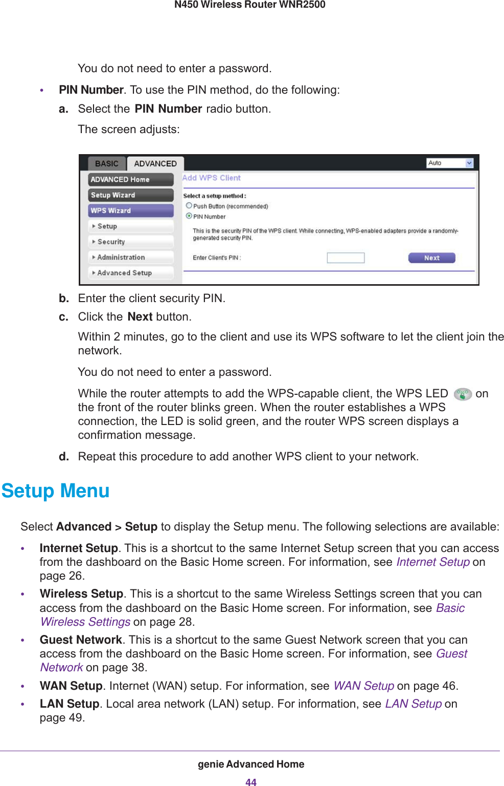 genie Advanced Home44N450 Wireless Router WNR2500 You do not need to enter a password.•PIN Number. To use the PIN method, do the following:a. Select the PIN Number radio button.The screen adjusts:b. Enter the client security PIN.c. Click the Next button.Within 2 minutes, go to the client and use its WPS software to let the client join the network.You do not need to enter a password.While the router attempts to add the WPS-capable client, the WPS LED  on the front of the router blinks green. When the router establishes a WPS connection, the LED is solid green, and the router WPS screen displays a confirmation message.d. Repeat this procedure to add another WPS client to your network.Setup MenuSelect Advanced &gt; Setup to display the Setup menu. The following selections are available:•Internet Setup. This is a shortcut to the same Internet Setup screen that you can access from the dashboard on the Basic Home screen. For information, see Internet Setup on page  26.•Wireless Setup. This is a shortcut to the same Wireless Settings screen that you can access from the dashboard on the Basic Home screen. For information, see Basic Wireless Settings on page  28.•Guest Network. This is a shortcut to the same Guest Network screen that you can access from the dashboard on the Basic Home screen. For information, see Guest Network on page  38. •WAN Setup. Internet (WAN) setup. For information, see WAN Setup on page  46.•LAN Setup. Local area network (LAN) setup. For information, see LAN Setup on page  49.