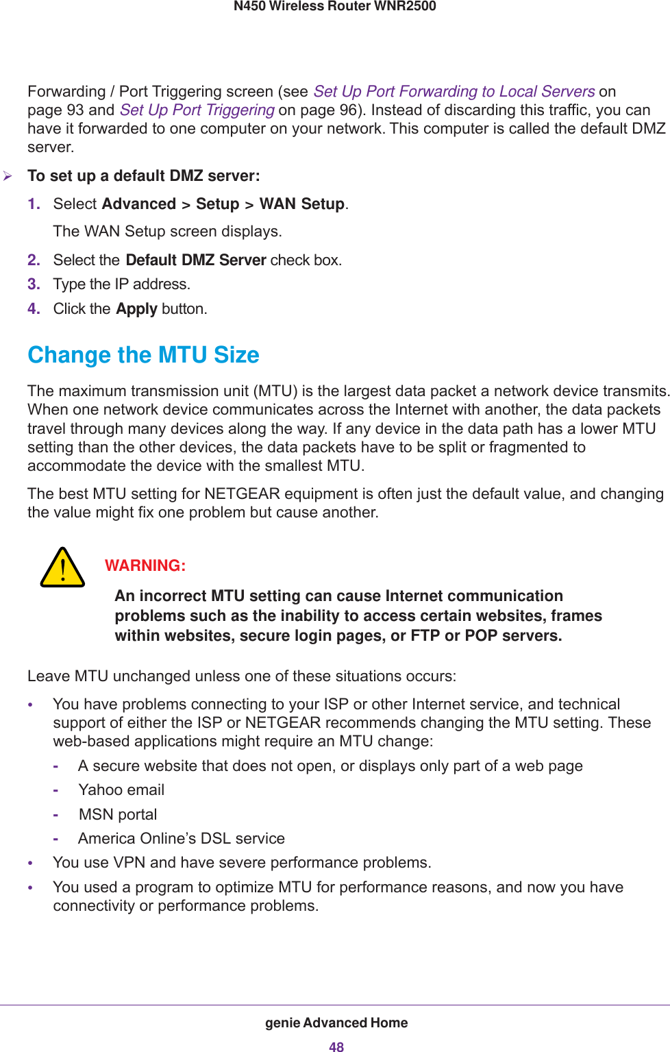 genie Advanced Home48N450 Wireless Router WNR2500 Forwarding / Port Triggering screen (see Set Up Port Forwarding to Local Servers on page  93 and Set Up Port Triggering on page  96). Instead of discarding this traffic, you can have it forwarded to one computer on your network. This computer is called the default DMZ server.To set up a default DMZ server: 1. Select Advanced &gt; Setup &gt; WAN Setup. The WAN Setup screen displays.2. Select the Default DMZ Server check box.3. Type the IP address.4. Click the Apply button.Change the MTU SizeThe maximum transmission unit (MTU) is the largest data packet a network device transmits. When one network device communicates across the Internet with another, the data packets travel through many devices along the way. If any device in the data path has a lower MTU setting than the other devices, the data packets have to be split or fragmented to accommodate the device with the smallest MTU. The best MTU setting for NETGEAR equipment is often just the default value, and changing the value might fix one problem but cause another.WARNING:An incorrect MTU setting can cause Internet communication problems such as the inability to access certain websites, frames within websites, secure login pages, or FTP or POP servers.Leave MTU unchanged unless one of these situations occurs:•You have problems connecting to your ISP or other Internet service, and technical support of either the ISP or NETGEAR recommends changing the MTU setting. These web-based applications might require an MTU change:-A secure website that does not open, or displays only part of a web page-Yahoo email-MSN portal-America Online’s DSL service•You use VPN and have severe performance problems.•You used a program to optimize MTU for performance reasons, and now you have connectivity or performance problems.