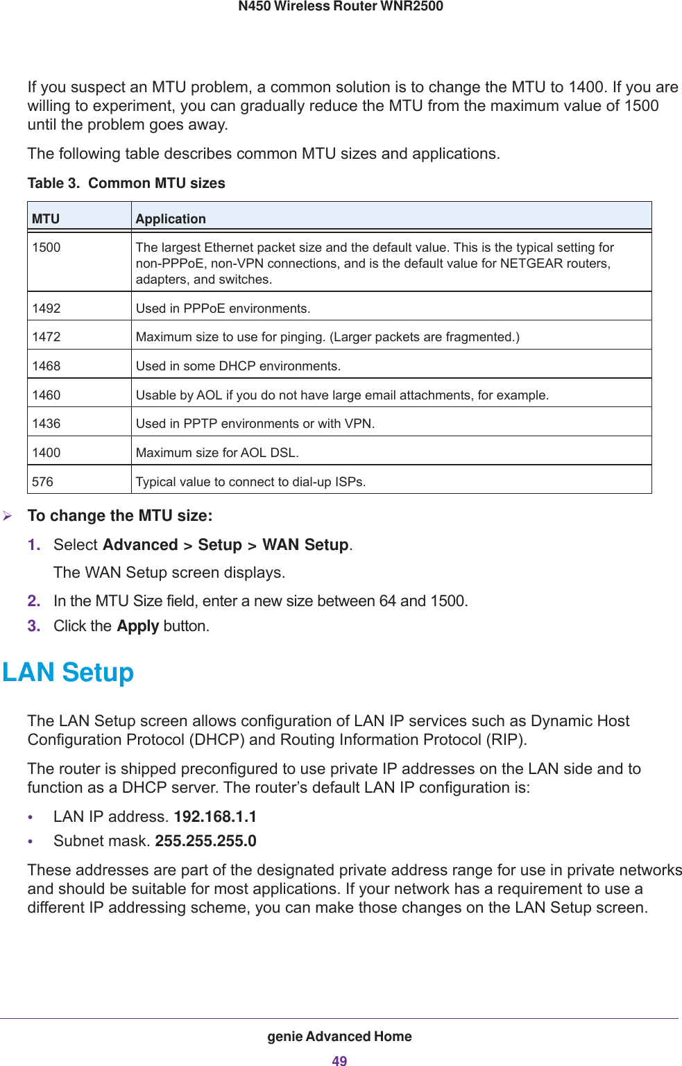 genie Advanced Home49 N450 Wireless Router WNR2500If you suspect an MTU problem, a common solution is to change the MTU to 1400. If you are willing to experiment, you can gradually reduce the MTU from the maximum value of 1500 until the problem goes away.The following table describes common MTU sizes and applications. Table 3.  Common MTU sizes MTU Application1500 The largest Ethernet packet size and the default value. This is the typical setting for non-PPPoE, non-VPN connections, and is the default value for NETGEAR routers, adapters, and switches.1492 Used in PPPoE environments.1472 Maximum size to use for pinging. (Larger packets are fragmented.)1468 Used in some DHCP environments.1460 Usable by AOL if you do not have large email attachments, for example.1436 Used in PPTP environments or with VPN.1400 Maximum size for AOL DSL.576 Typical value to connect to dial-up ISPs.To change the MTU size:1. Select Advanced &gt; Setup &gt; WAN Setup. The WAN Setup screen displays.2. In the MTU Size field, enter a new size between 64 and 1500.3. Click the Apply button.LAN SetupThe LAN Setup screen allows configuration of LAN IP services such as Dynamic Host Configuration Protocol (DHCP) and Routing Information Protocol (RIP).The router is shipped preconfigured to use private IP addresses on the LAN side and to function as a DHCP server. The router’s default LAN IP configuration is:•LAN IP address. 192.168.1.1•Subnet mask. 255.255.255.0These addresses are part of the designated private address range for use in private networks and should be suitable for most applications. If your network has a requirement to use a different IP addressing scheme, you can make those changes on the LAN Setup screen.