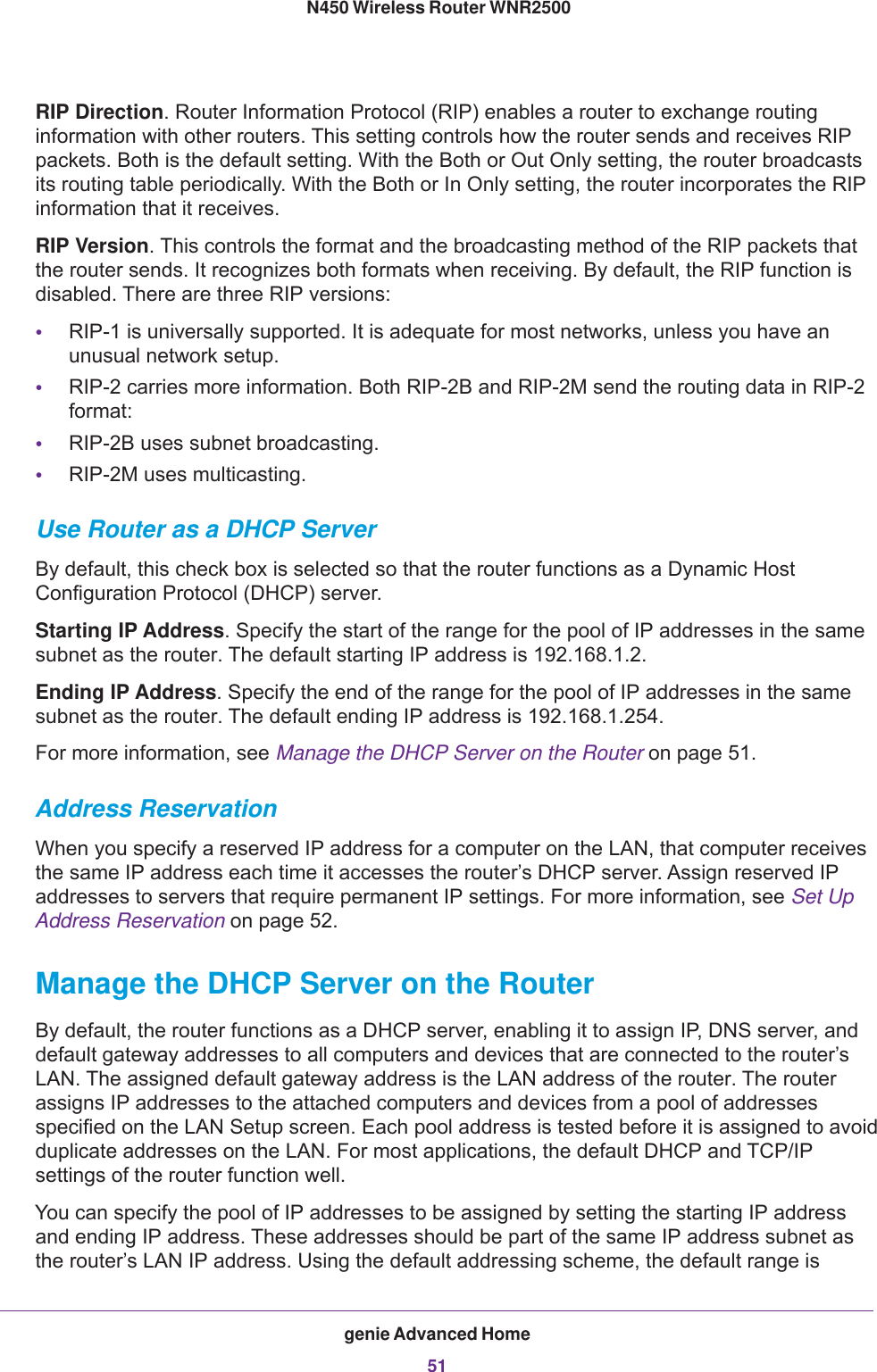 genie Advanced Home51 N450 Wireless Router WNR2500RIP Direction. Router Information Protocol (RIP) enables a router to exchange routing information with other routers. This setting controls how the router sends and receives RIP packets. Both is the default setting. With the Both or Out Only setting, the router broadcasts its routing table periodically. With the Both or In Only setting, the router incorporates the RIP information that it receives.RIP Version. This controls the format and the broadcasting method of the RIP packets that the router sends. It recognizes both formats when receiving. By default, the RIP function is disabled. There are three RIP versions:•RIP-1 is universally supported. It is adequate for most networks, unless you have an unusual network setup. •RIP-2 carries more information. Both RIP-2B and RIP-2M send the routing data in RIP-2 format:•RIP-2B uses subnet broadcasting.•RIP-2M uses multicasting.Use Router as a DHCP ServerBy default, this check box is selected so that the router functions as a Dynamic Host Configuration Protocol (DHCP) server.Starting IP Address. Specify the start of the range for the pool of IP addresses in the same subnet as the router. The default starting IP address is 192.168.1.2.Ending IP Address. Specify the end of the range for the pool of IP addresses in the same subnet as the router. The default ending IP address is 192.168.1.254.For more information, see Manage the DHCP Server on the Router on page  51.Address ReservationWhen you specify a reserved IP address for a computer on the LAN, that computer receives the same IP address each time it accesses the router’s DHCP server. Assign reserved IP addresses to servers that require permanent IP settings. For more information, see Set Up Address Reservation on page  52.Manage the DHCP Server on the RouterBy default, the router functions as a DHCP server, enabling it to assign IP, DNS server, and default gateway addresses to all computers and devices that are connected to the router’s LAN. The assigned default gateway address is the LAN address of the router. The router assigns IP addresses to the attached computers and devices from a pool of addresses specified on the LAN Setup screen. Each pool address is tested before it is assigned to avoid duplicate addresses on the LAN. For most applications, the default DHCP and TCP/IP settings of the router function well.You can specify the pool of IP addresses to be assigned by setting the starting IP address and ending IP address. These addresses should be part of the same IP address subnet as the router’s LAN IP address. Using the default addressing scheme, the default range is 