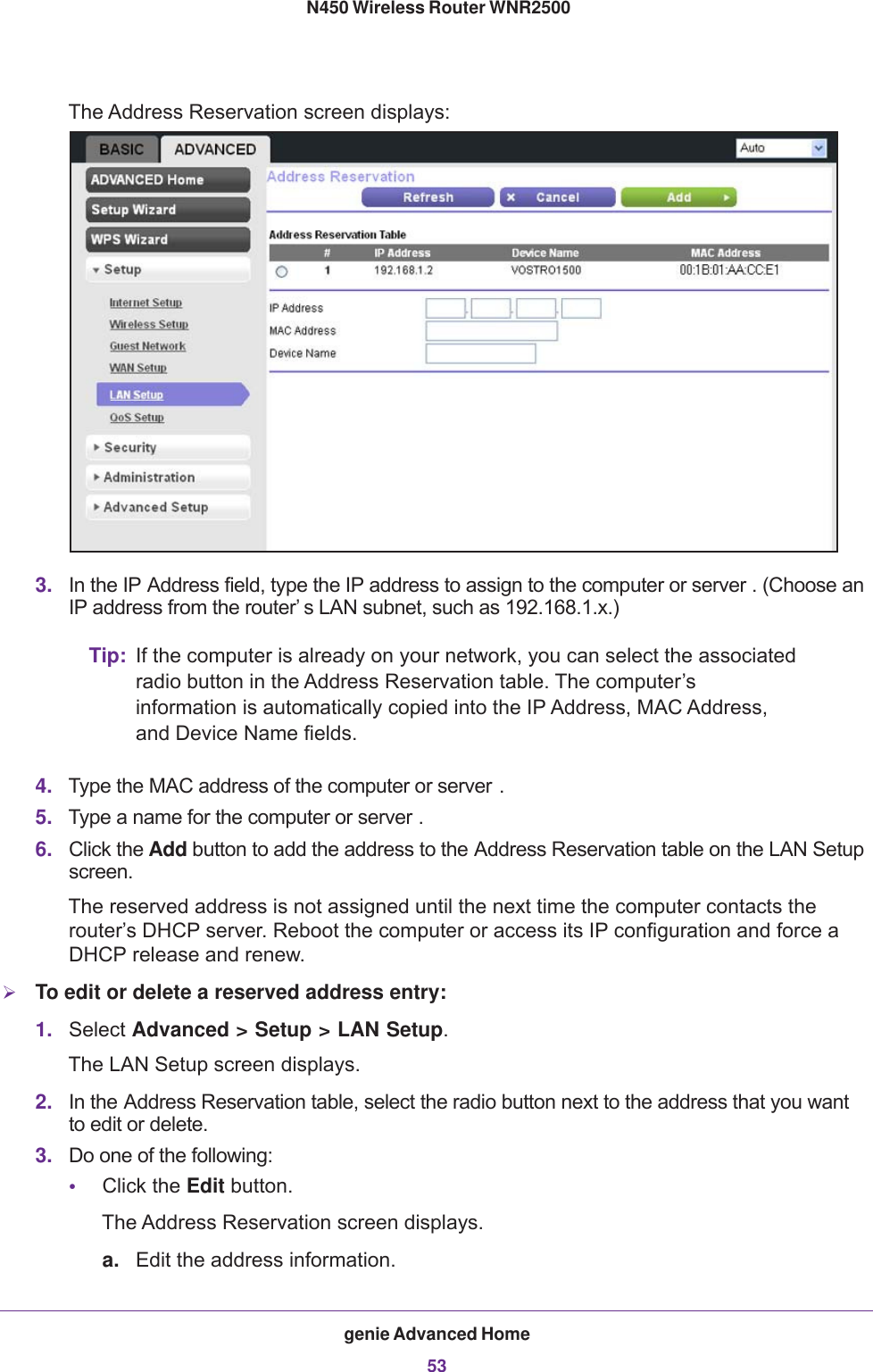 genie Advanced Home53 N450 Wireless Router WNR2500The Address Reservation screen displays:3. In the IP Address field, type the IP address to assign to the computer or server . (Choose an IP address from the router’ s LAN subnet, such as 192.168.1.x.)Tip: If the computer is already on your network, you can select the associated radio button in the Address Reservation table. The computer’s information is automatically copied into the IP Address, MAC Address, and Device Name fields.4. Type the MAC address of the computer or server .5. Type a name for the computer or server .6. Click the Add button to add the address to the Address Reservation table on the LAN Setup screen.The reserved address is not assigned until the next time the computer contacts the router’s DHCP server. Reboot the computer or access its IP configuration and force a DHCP release and renew.To edit or delete a reserved address entry:1. Select Advanced &gt; Setup &gt; LAN Setup. The LAN Setup screen displays.2. In the Address Reservation table, select the radio button next to the address that you want to edit or delete.3. Do one of the following:•Click the Edit button. The Address Reservation screen displays.a. Edit the address information.