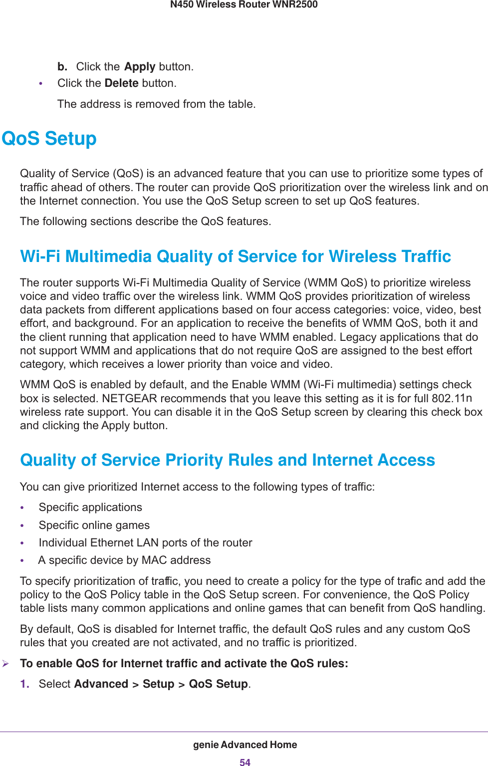 genie Advanced Home54N450 Wireless Router WNR2500 b. Click the Apply button.•Click the Delete button. The address is removed from the table.QoS SetupQuality of Service (QoS) is an advanced feature that you can use to prioritize some types of traffic ahead of others. The router can provide QoS prioritization over the wireless link and on the Internet connection. You use the QoS Setup screen to set up QoS features.The following sections describe the QoS features.Wi-Fi Multimedia Quality of Service for Wireless TrafficThe router supports Wi-Fi Multimedia Quality of Service (WMM QoS) to prioritize wireless voice and video traffic over the wireless link. WMM QoS provides prioritization of wireless data packets from different applications based on four access categories: voice, video, best effort, and background. For an application to receive the benefits of WMM QoS, both it and the client running that application need to have WMM enabled. Legacy applications that do not support WMM and applications that do not require QoS are assigned to the best effort category, which receives a lower priority than voice and video.WMM QoS is enabled by default, and the Enable WMM (Wi-Fi multimedia) settings check box is selected. NETGEAR recommends that you leave this setting as it is for full 802.11n wireless rate support. You can disable it in the QoS Setup screen by clearing this check box and clicking the Apply button.Quality of Service Priority Rules and Internet AccessYou can give prioritized Internet access to the following types of traffic:•Specific applications•Specific online games•Individual Ethernet LAN ports of the router•A specific device by MAC addressTo specify prioritization of traffic, you need to create a policy for the type of traffic and add the policy to the QoS Policy table in the QoS Setup screen. For convenience, the QoS Policy table lists many common applications and online games that can benefit from QoS handling.By default, QoS is disabled for Internet traffic, the default QoS rules and any custom QoS rules that you created are not activated, and no traffic is prioritized.To enable QoS for Internet traffic and activate the QoS rules:1. Select Advanced &gt; Setup &gt; QoS Setup.