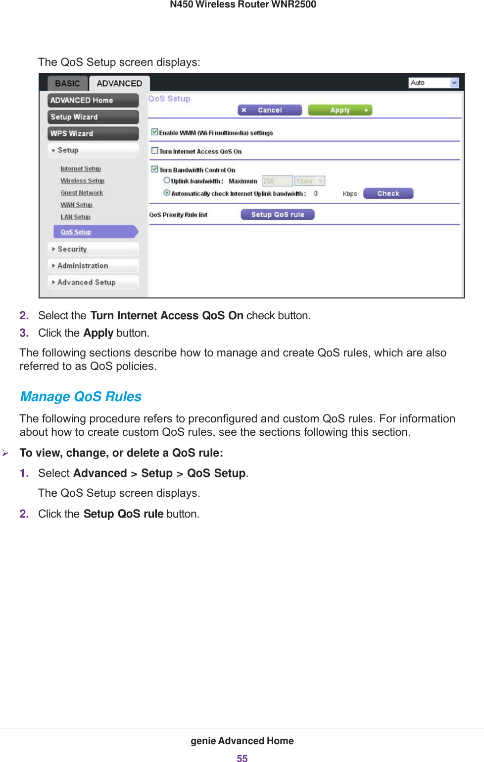 genie Advanced Home55 N450 Wireless Router WNR2500The QoS Setup screen displays:2. Select the Turn Internet Access QoS On check button.3. Click the Apply button.The following sections describe how to manage and create QoS rules, which are also referred to as QoS policies.Manage QoS RulesThe following procedure refers to preconfigured and custom QoS rules. For information about how to create custom QoS rules, see the sections following this section.To view, change, or delete a QoS rule:1. Select Advanced &gt; Setup &gt; QoS Setup.The QoS Setup screen displays.2. Click the Setup QoS rule button.