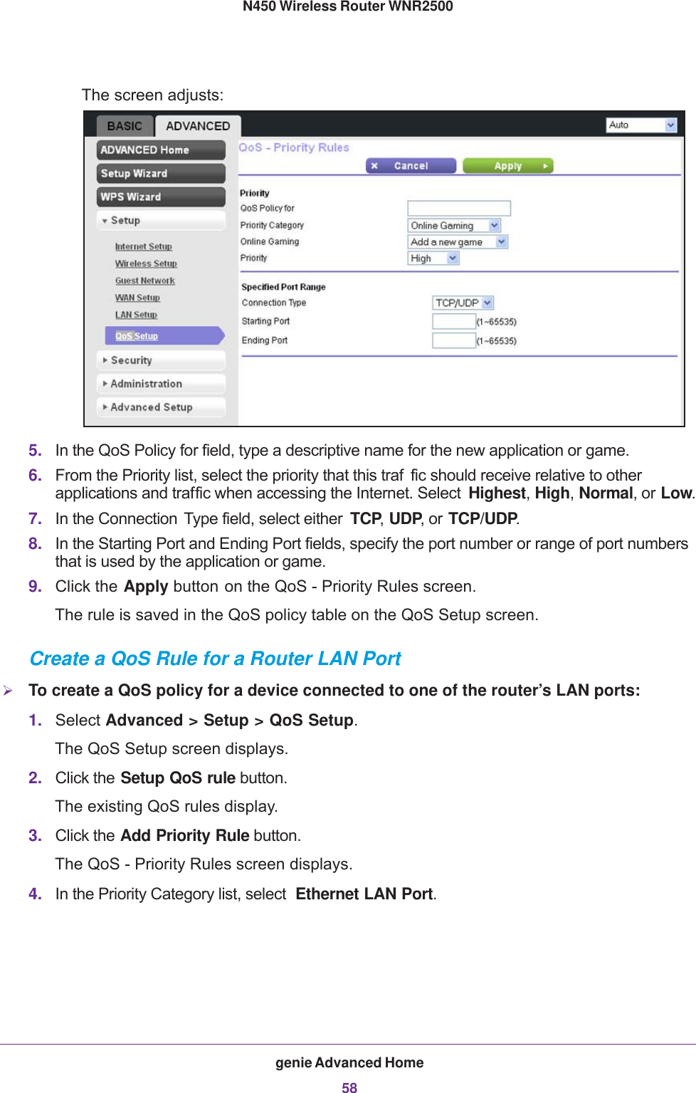 genie Advanced Home58N450 Wireless Router WNR2500 The screen adjusts:5. In the QoS Policy for field, type a descriptive name for the new application or game.6. From the Priority list, select the priority that this traf fic should receive relative to other applications and traffic when accessing the Internet. Select  Highest, High, Normal, or Low.7. In the Connection  Type field, select either  TCP, UDP, or TCP/UDP.8. In the Starting Port and Ending Port fields, specify the port number or range of port numbers that is used by the application or game.9. Click the Apply button on the QoS - Priority Rules screen.The rule is saved in the QoS policy table on the QoS Setup screen.Create a QoS Rule for a Router LAN PortTo create a QoS policy for a device connected to one of the router’s LAN ports:1. Select Advanced &gt; Setup &gt; QoS Setup.The QoS Setup screen displays.2. Click the Setup QoS rule button.The existing QoS rules display.3. Click the Add Priority Rule button. The QoS - Priority Rules screen displays.4. In the Priority Category list, select  Ethernet LAN Port. 