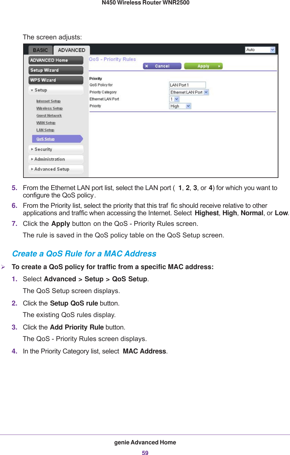 genie Advanced Home59 N450 Wireless Router WNR2500The screen adjusts:5. From the Ethernet LAN port list, select the LAN port ( 1, 2, 3, or 4) for which you want to configure the QoS policy.6. From the Priority list, select the priority that this traf fic should receive relative to other applications and traffic when accessing the Internet. Select  Highest, High, Normal, or Low.7. Click the Apply button on the QoS - Priority Rules screen.The rule is saved in the QoS policy table on the QoS Setup screen.Create a QoS Rule for a MAC AddressTo create a QoS policy for traffic from a specific MAC address:1. Select Advanced &gt; Setup &gt; QoS Setup.The QoS Setup screen displays.2. Click the Setup QoS rule button.The existing QoS rules display.3. Click the Add Priority Rule button. The QoS - Priority Rules screen displays.4. In the Priority Category list, select  MAC Address. 