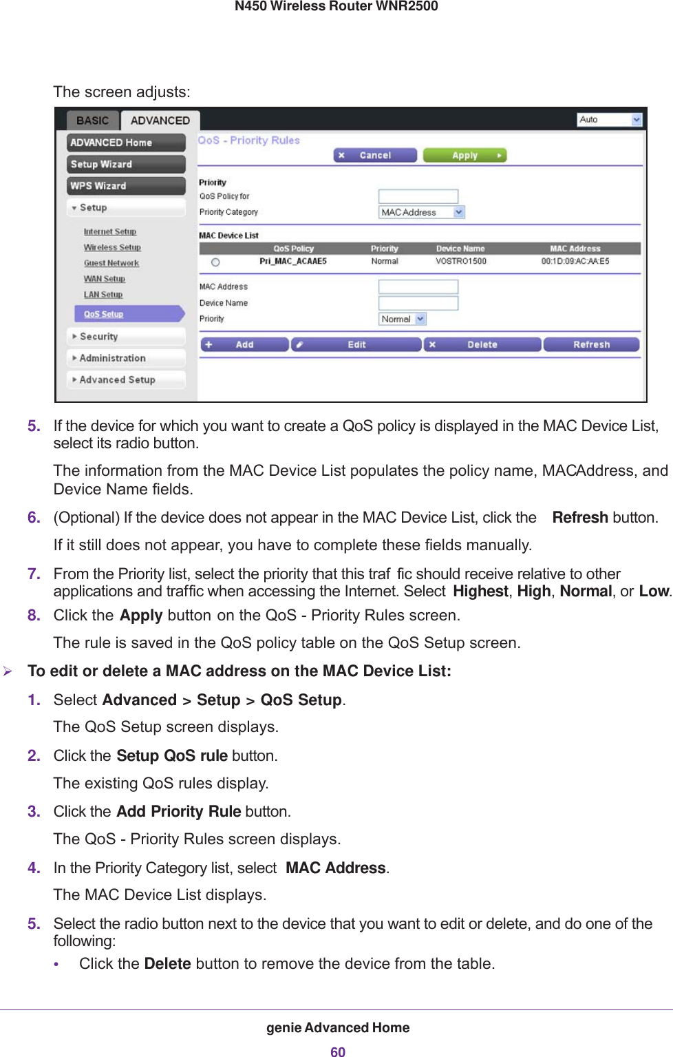 genie Advanced Home60N450 Wireless Router WNR2500 The screen adjusts:5. If the device for which you want to create a QoS policy is displayed in the MAC Device List, select its radio button. The information from the MAC Device List populates the policy name, MAC Address, and Device Name fields.6. (Optional) If the device does not appear in the MAC Device List, click the  Refresh button. If it still does not appear, you have to complete these fields manually. 7. From the Priority list, select the priority that this traf fic should receive relative to other applications and traffic when accessing the Internet. Select  Highest, High, Normal, or Low.8. Click the Apply button on the QoS - Priority Rules screen.The rule is saved in the QoS policy table on the QoS Setup screen.To edit or delete a MAC address on the MAC Device List:1. Select Advanced &gt; Setup &gt; QoS Setup.The QoS Setup screen displays.2. Click the Setup QoS rule button.The existing QoS rules display.3. Click the Add Priority Rule button. The QoS - Priority Rules screen displays.4. In the Priority Category list, select  MAC Address. The MAC Device List displays.5. Select the radio button next to the device that you want to edit or delete, and do one of the following:•Click the Delete button to remove the device from the table.