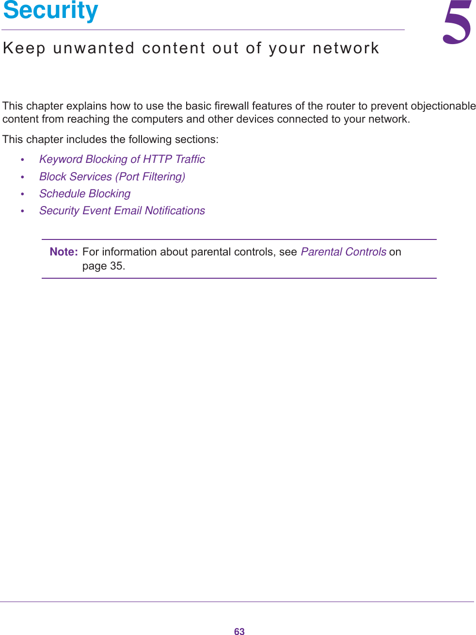 6355.   SecurityKeep unwanted content out of your networkThis chapter explains how to use the basic firewall features of the router to prevent objectionable content from reaching the computers and other devices connected to your network. This chapter includes the following sections:•Keyword Blocking of HTTP Traffic •Block Services (Port Filtering) •Schedule Blocking •Security Event Email Notifications Note: For information about parental controls, see Parental Controls on page  35.