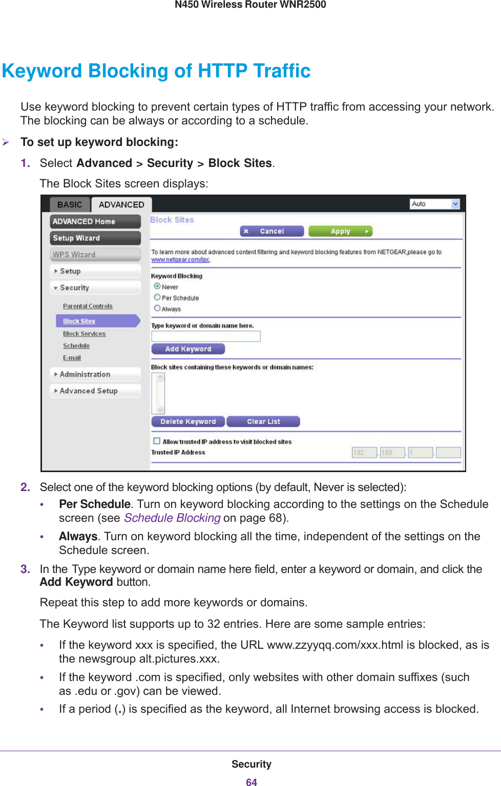 Security64N450 Wireless Router WNR2500 Keyword Blocking of HTTP TrafficUse keyword blocking to prevent certain types of HTTP traffic from accessing your network. The blocking can be always or according to a schedule.To set up keyword blocking:1. Select Advanced &gt; Security &gt; Block Sites. The Block Sites screen displays:2. Select one of the keyword blocking options (by default, Never is selected):•Per Schedule. Turn on keyword blocking according to the settings on the Schedule screen (see Schedule Blocking on page  68).•Always. Turn on keyword blocking all the time, independent of the settings on the Schedule screen.3. In the Type keyword or domain name here field, enter a keyword or domain, and click the Add Keyword button. Repeat this step to add more keywords or domains.The Keyword list supports up to 32 entries. Here are some sample entries:•If the keyword xxx is specified, the URL www.zzyyqq.com/xxx.html is blocked, as is the newsgroup alt.pictures.xxx.•If the keyword .com is specified, only websites with other domain suffixes (such as  .edu or  .gov) can be viewed.•If a period (.) is specified as the keyword, all Internet browsing access is blocked.