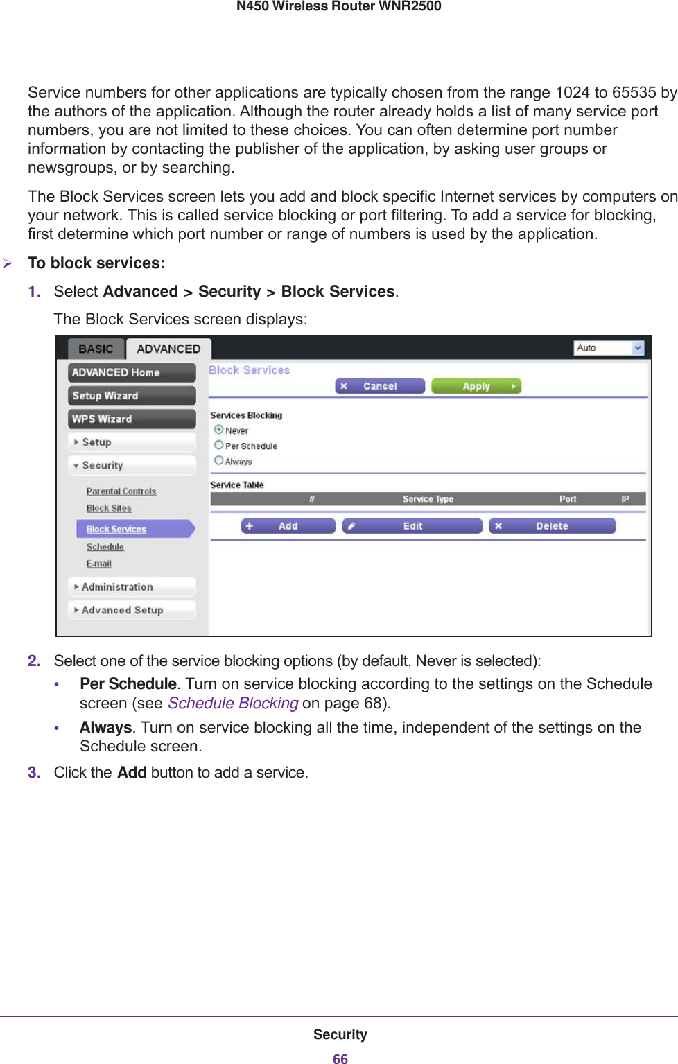 Security66N450 Wireless Router WNR2500 Service numbers for other applications are typically chosen from the range 1024 to 65535 by the authors of the application. Although the router already holds a list of many service port numbers, you are not limited to these choices. You can often determine port number information by contacting the publisher of the application, by asking user groups or newsgroups, or by searching.The Block Services screen lets you add and block specific Internet services by computers on your network. This is called service blocking or port filtering. To add a service for blocking, first determine which port number or range of numbers is used by the application.To block services:1. Select Advanced &gt; Security &gt; Block Services. The Block Services screen displays:2. Select one of the service blocking options (by default, Never is selected):•Per Schedule. Turn on service blocking according to the settings on the Schedule screen (see Schedule Blocking on page  68).•Always. Turn on service blocking all the time, independent of the settings on the Schedule screen.3. Click the Add button to add a service. 