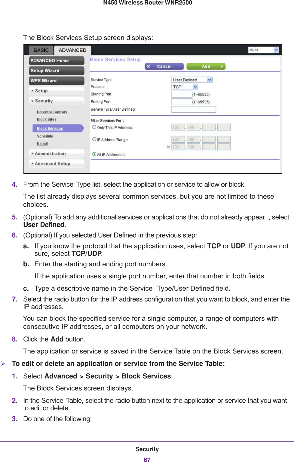 Security67 N450 Wireless Router WNR2500The Block Services Setup screen displays: 4. From the Service  Type list, select the application or service to allow or block. The list already displays several common services, but you are not limited to these choices. 5. (Optional) To add any additional services or applications that do not already appear , select User Defined.6. (Optional) If you selected User Defined in the previous step:a. If you know the protocol that the application uses, select TCP or UDP. If you are not sure, select TCP/UDP.b. Enter the starting and ending port numbers. If the application uses a single port number, enter that number in both fields.c. Type a descriptive name in the Service  Type/User Defined field.7. Select the radio button for the IP address configuration that you want to block, and enter the IP addresses. You can block the specified service for a single computer, a range of computers with consecutive IP addresses, or all computers on your network.8. Click the Add button.The application or service is saved in the Service Table on the Block Services screen.To edit or delete an application or service from the Service Table:1. Select Advanced &gt; Security &gt; Block Services. The Block Services screen displays.2. In the Service  Table, select the radio button next to the application or service that you want to edit or delete.3. Do one of the following: