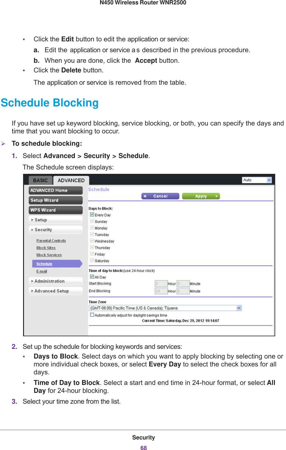 Security68N450 Wireless Router WNR2500 •Click the Edit button to edit the application or service:a. Edit the application or service a s described in the previous procedure.b. When you are done, click the  Accept button.•Click the Delete button.The application or service is removed from the table.Schedule BlockingIf you have set up keyword blocking, service blocking, or both, you can specify the days and time that you want blocking to occur.To schedule blocking:1. Select Advanced &gt; Security &gt; Schedule. The Schedule screen displays:2. Set up the schedule for blocking keywords and services:•Days to Block. Select days on which you want to apply blocking by selecting one or more individual check boxes, or select Every Day to select the check boxes for all days. •Time of Day to Block. Select a start and end time in 24-hour format, or select All Day for 24-hour blocking. 3. Select your time zone from the list.