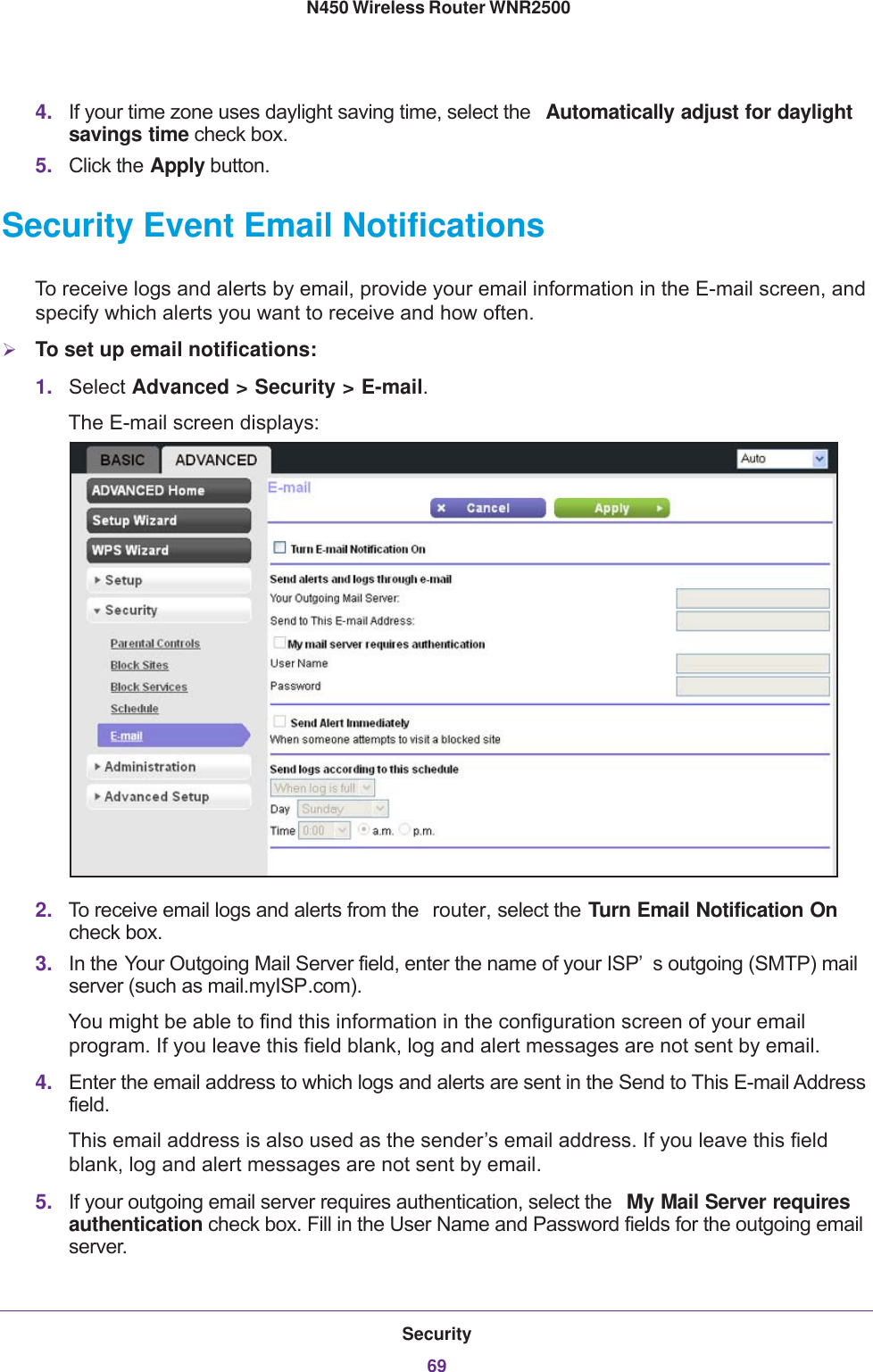 Security69 N450 Wireless Router WNR25004. If your time zone uses daylight saving time, select the  Automatically adjust for daylight savings time check box. 5. Click the Apply button.Security Event Email NotificationsTo receive logs and alerts by email, provide your email information in the E-mail screen, and specify which alerts you want to receive and how often. To set up email notifications:1. Select Advanced &gt; Security &gt; E-mail. The E-mail screen displays:2. To receive email logs and alerts from the  router, select the Turn Email Notification On check box.3. In the Your Outgoing Mail Server field, enter the name of your ISP’ s outgoing (SMTP) mail server (such as mail.myISP.com). You might be able to find this information in the configuration screen of your email program. If you leave this field blank, log and alert messages are not sent by email.4. Enter the email address to which logs and alerts are sent in the Send to This E-mail Address field. This email address is also used as the sender’s email address. If you leave this field blank, log and alert messages are not sent by email.5. If your outgoing email server requires authentication, select the  My Mail Server requires authentication check box. Fill in the User Name and Password fields for the outgoing email server.