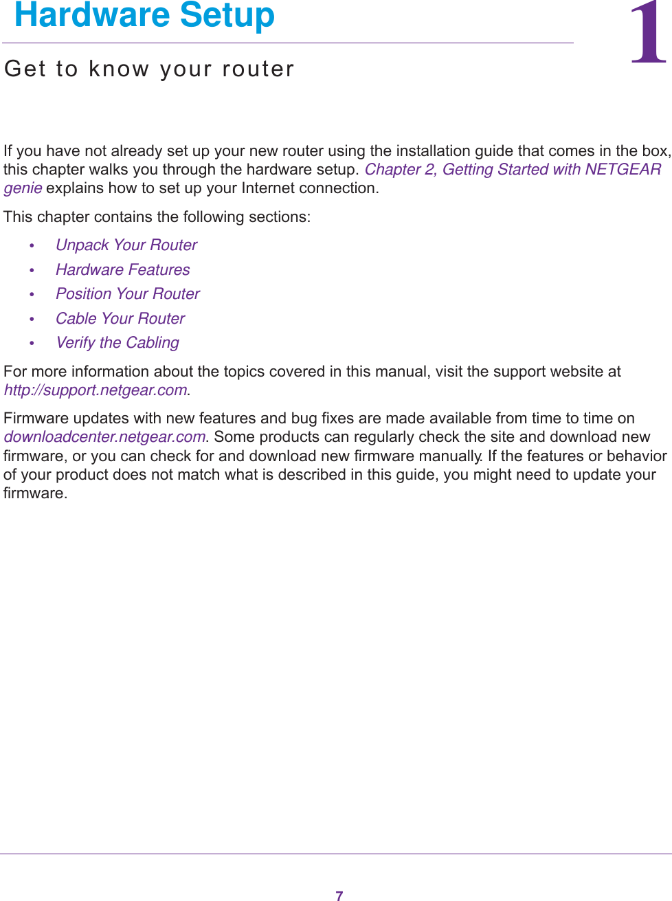 711.    Hardware SetupGet to know your routerIf you have not already set up your new router using the installation guide that comes in the box, this chapter walks you through the hardware setup. Chapter 2, Getting Started with NETGEAR genie explains how to set up your Internet connection.This chapter contains the following sections:•Unpack Your Router •Hardware Features •Position Your Router •Cable Your Router •Verify the Cabling For more information about the topics covered in this manual, visit the support website at http://support.netgear.com.Firmware updates with new features and bug fixes are made available from time to time on downloadcenter.netgear.com. Some products can regularly check the site and download new firmware, or you can check for and download new firmware manually. If the features or behavior of your product does not match what is described in this guide, you might need to update your firmware.