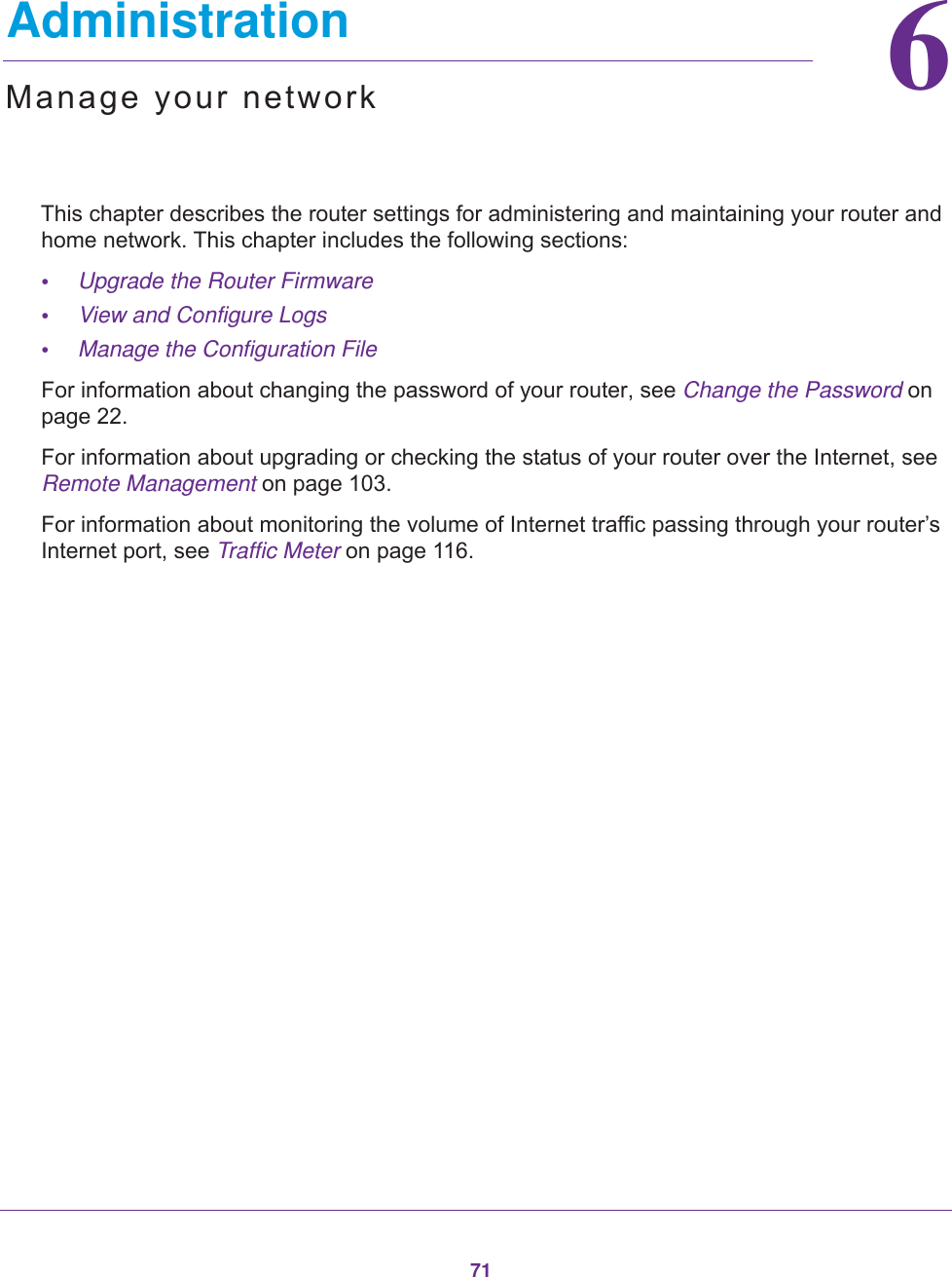 7166.   AdministrationManage your networkThis chapter describes the router settings for administering and maintaining your router and home network. This chapter includes the following sections:•Upgrade the Router Firmware •View and Configure Logs •Manage the Configuration File For information about changing the password of your router, see Change the Password on page  22.For information about upgrading or checking the status of your router over the Internet, see Remote Management on page  103.For information about monitoring the volume of Internet traffic passing through your router’s Internet port, see Traffic Meter on page  116.