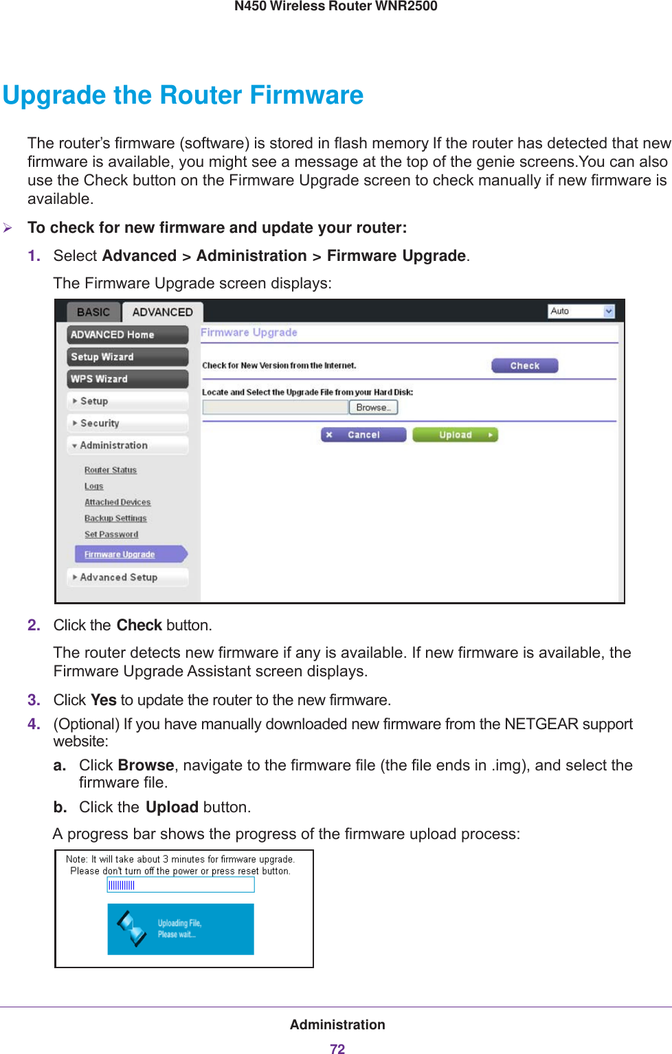 Administration72N450 Wireless Router WNR2500 Upgrade the Router FirmwareThe router’s firmware (software) is stored in flash memory. If the router has detected that new firmware is available, you might see a message at the top of the genie screens. You can also use the Check button on the Firmware Upgrade screen to check manually if new firmware is available.To check for new firmware and update your router:1. Select Advanced &gt; Administration &gt; Firmware Upgrade. The Firmware Upgrade screen displays:2. Click the Check button.The router detects new firmware if any is available. If new firmware is available, the Firmware Upgrade Assistant screen displays.3. Click Yes to update the router to the new firmware.4. (Optional) If you have manually downloaded new firmware from the NETGEAR support website:a. Click Browse, navigate to the firmware file (the file ends in .img), and select the firmware file.b. Click the Upload button.A progress bar shows the progress of the firmware upload process: