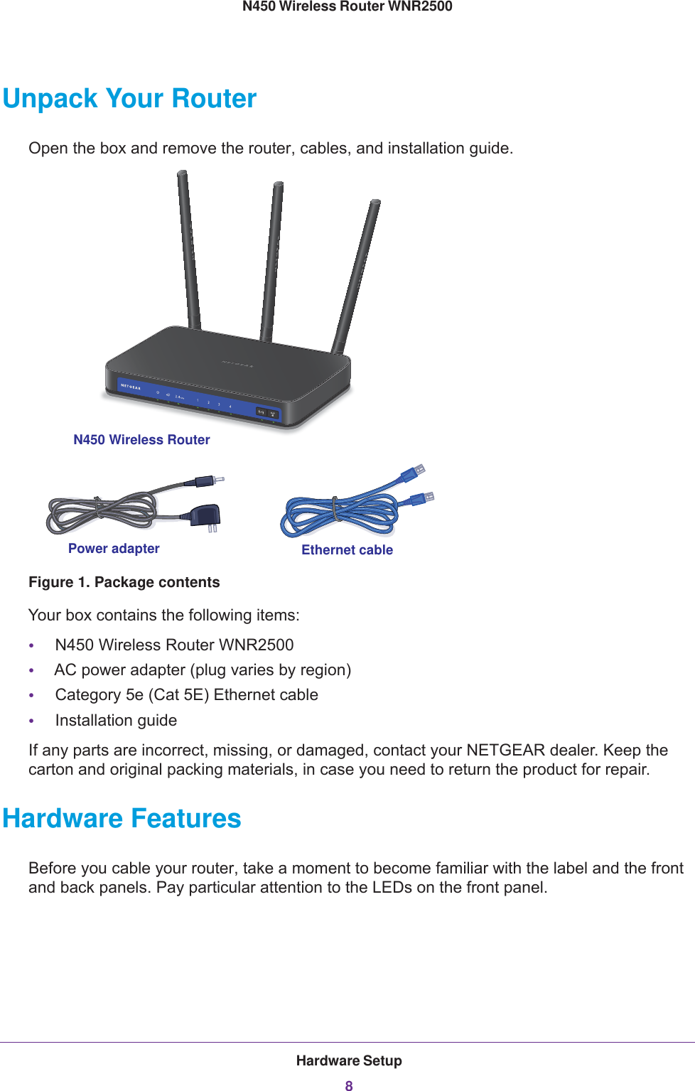 Hardware Setup8N450 Wireless Router WNR2500 Unpack Your RouterOpen the box and remove the router, cables, and installation guide. Ethernet cablePower adapterN450 Wireless RouterFigure 1. Package contentsYour box contains the following items:•N450 Wireless Router WNR2500•AC power adapter (plug varies by region)•Category 5e (Cat 5E) Ethernet cable•Installation guideIf any parts are incorrect, missing, or damaged, contact your NETGEAR dealer. Keep the carton and original packing materials, in case you need to return the product for repair. Hardware FeaturesBefore you cable your router, take a moment to become familiar with the label and the front and back panels. Pay particular attention to the LEDs on the front panel.