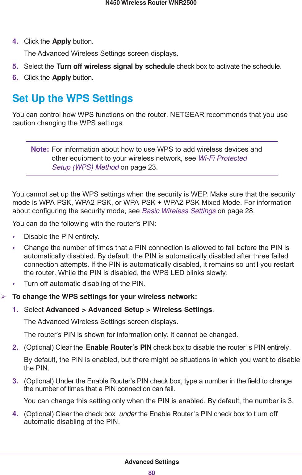 Advanced Settings80N450 Wireless Router WNR2500 4. Click the Apply button.The Advanced Wireless Settings screen displays.5. Select the Turn off wireless signal by schedule check box to activate the schedule.6. Click the Apply button.Set Up the WPS SettingsYou can control how WPS functions on the router. NETGEAR recommends that you use caution changing the WPS settings.Note: For information about how to use WPS to add wireless devices and other equipment to your wireless network, see Wi-Fi Protected Setup (WPS) Method on page  23.You cannot set up the WPS settings when the security is WEP. Make sure that the security mode is WPA-PSK, WPA2-PSK, or WPA-PSK + WPA2-PSK Mixed Mode. For information about configuring the security mode, see Basic Wireless Settings on page  28.You can do the following with the router’s PIN:•Disable the PIN entirely.•Change the number of times that a PIN connection is allowed to fail before the PIN is automatically disabled. By default, the PIN is automatically disabled after three failed connection attempts. If the PIN is automatically disabled, it remains so until you restart the router. While the PIN is disabled, the WPS LED blinks slowly.•Turn off automatic disabling of the PIN. To change the WPS settings for your wireless network:1. Select Advanced &gt; Advanced Setup &gt; Wireless Settings.The Advanced Wireless Settings screen displays.The router’s PIN is shown for information only. It cannot be changed.2. (Optional) Clear the  Enable Router’s PIN check box to disable the router’ s PIN entirely. By default, the PIN is enabled, but there might be situations in which you want to disable the PIN.3. (Optional) Under the Enable Router&apos;s PIN check box, type a number in the field to change the number of times that a PIN connection can fail.You can change this setting only when the PIN is enabled. By default, the number is 3.4. (Optional) Clear the check box  under the Enable Router ’s PIN check box to t urn off automatic disabling of the PIN.