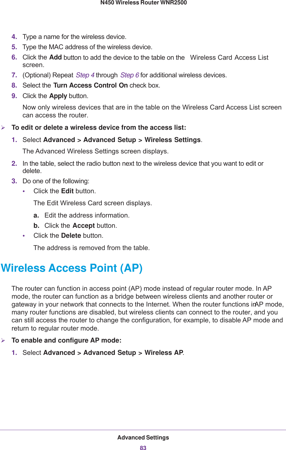 Advanced Settings83 N450 Wireless Router WNR25004. Type a name for the wireless device.5. Type the MAC address of the wireless device.6. Click the Add button to add the device to the table on the  Wireless Card Access List screen.7. (Optional) Repeat Step  4 through Step  6 for additional wireless devices.8. Select the Turn Access Control On check box.9. Click the Apply button. Now only wireless devices that are in the table on the Wireless Card Access List screen can access the router.To edit or delete a wireless device from the access list:1. Select Advanced &gt; Advanced Setup &gt; Wireless Settings. The Advanced Wireless Settings screen displays.2. In the table, select the radio button next to the wireless device that you want to edit or delete.3. Do one of the following:•Click the Edit button. The Edit Wireless Card screen displays.a. Edit the address information.b. Click the Accept button.•Click the Delete button. The address is removed from the table.Wireless Access Point (AP)The router can function in access point (AP) mode instead of regular router mode. In AP mode, the router can function as a bridge between wireless clients and another router or gateway in your network that connects to the Internet. When the router functions in AP mode, many router functions are disabled, but wireless clients can connect to the router, and you can still access the router to change the configuration, for example, to disable AP mode and return to regular router mode.To enable and configure AP mode:1. Select Advanced &gt; Advanced Setup &gt; Wireless AP. 