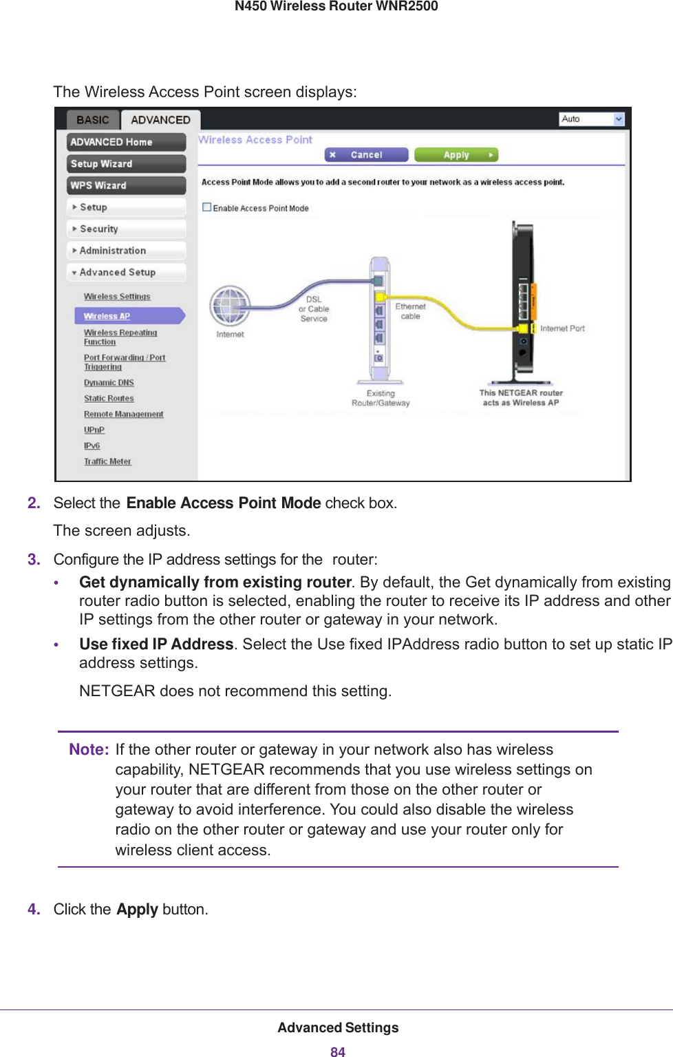 Advanced Settings84N450 Wireless Router WNR2500 The Wireless Access Point screen displays:2. Select the Enable Access Point Mode check box. The screen adjusts.3. Configure the IP address settings for the  router:•Get dynamically from existing router. By default, the Get dynamically from existing router radio button is selected, enabling the router to receive its IP address and other IP settings from the other router or gateway in your network. •Use fixed IP Address. Select the Use fixed IP Address radio button to set up static IP address settings.NETGEAR does not recommend this setting.Note: If the other router or gateway in your network also has wireless capability, NETGEAR recommends that you use wireless settings on your router that are different from those on the other router or gateway to avoid interference. You could also disable the wireless radio on the other router or gateway and use your router only for wireless client access.4. Click the Apply button.