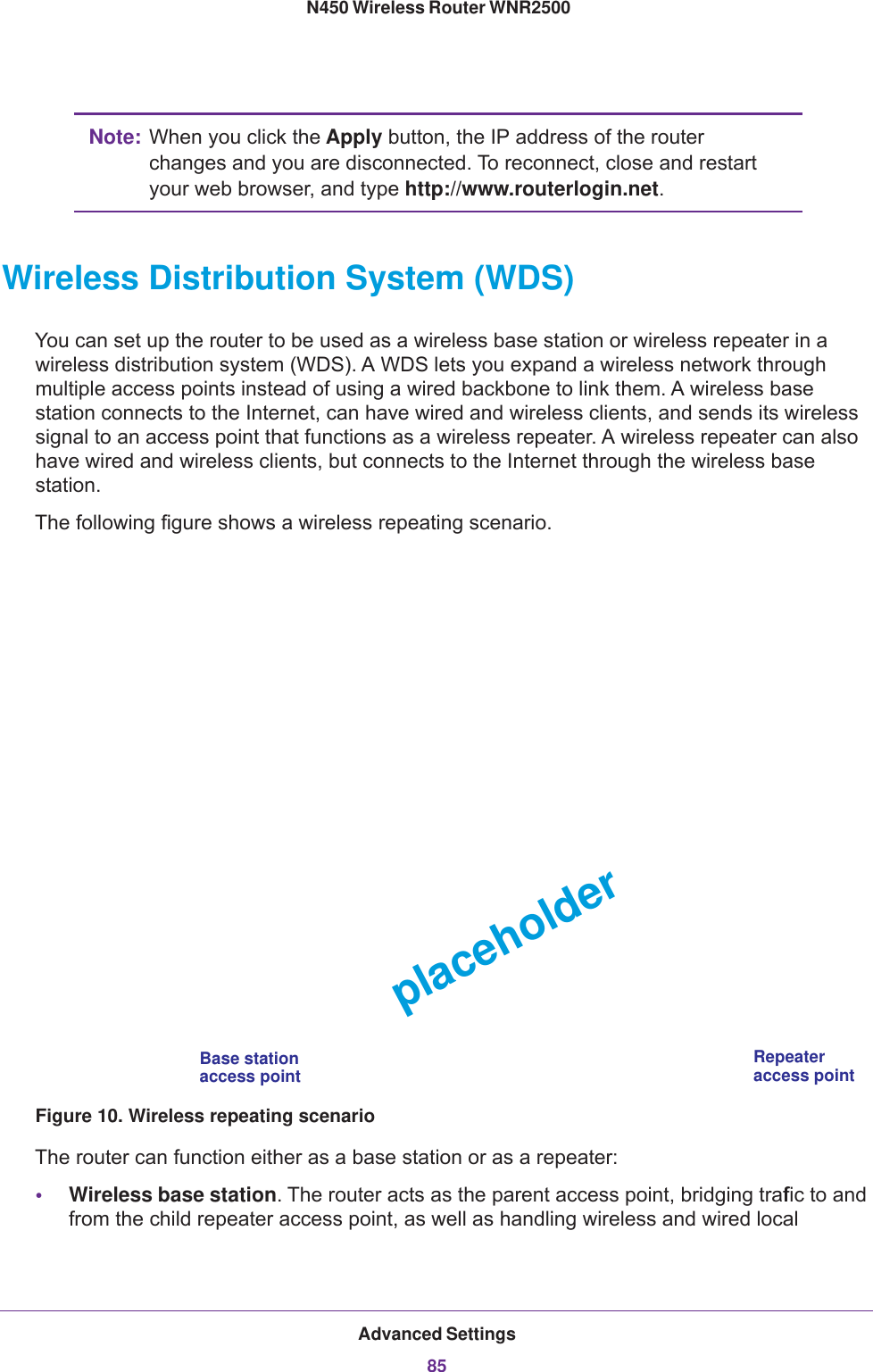 Advanced Settings85 N450 Wireless Router WNR2500Note: When you click the Apply button, the IP address of the router changes and you are disconnected. To reconnect, close and restart your web browser, and type http://www.routerlogin.net.Wireless Distribution System (WDS)You can set up the router to be used as a wireless base station or wireless repeater in a wireless distribution system (WDS). A WDS lets you expand a wireless network through multiple access points instead of using a wired backbone to link them. A wireless base station connects to the Internet, can have wired and wireless clients, and sends its wireless signal to an access point that functions as a wireless repeater. A wireless repeater can also have wired and wireless clients, but connects to the Internet through the wireless base station. The following figure shows a wireless repeating scenario.RepeaterBase stationaccess pointaccess pointplaceholderFigure 10. Wireless repeating scenarioThe router can function either as a base station or as a repeater:•Wireless base station. The router acts as the parent access point, bridging traffic to and from the child repeater access point, as well as handling wireless and wired local 