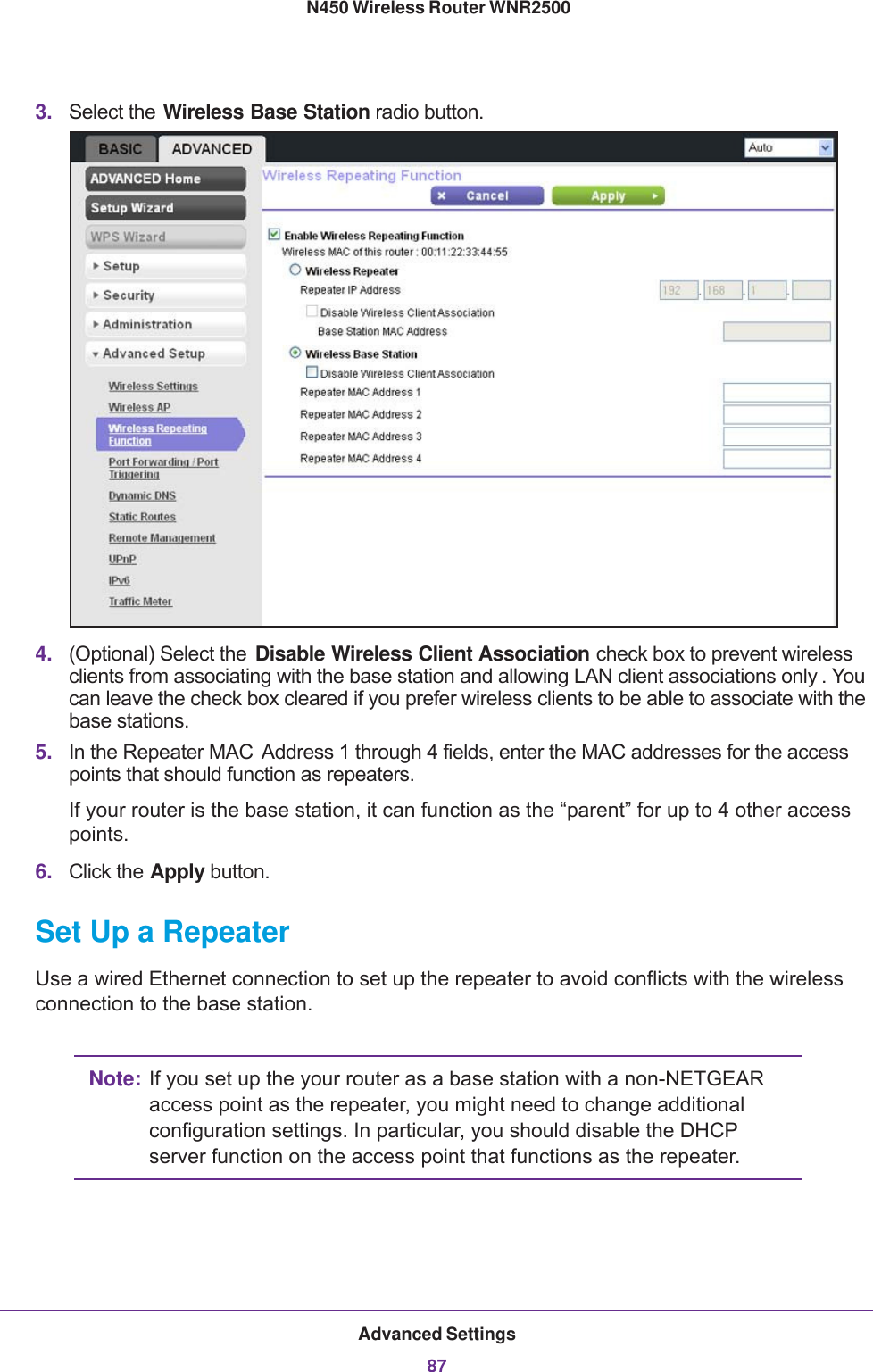 Advanced Settings87 N450 Wireless Router WNR25003. Select the Wireless Base Station radio button.4. (Optional) Select the  Disable Wireless Client Association check box to prevent wireless clients from associating with the base station and allowing LAN client associations only . You can leave the check box cleared if you prefer wireless clients to be able to associate with the base stations.5. In the Repeater MAC  Address 1 through 4 fields, enter the MAC addresses for the access points that should function as repeaters. If your router is the base station, it can function as the “parent” for up to 4 other access points.6. Click the Apply button.Set Up a RepeaterUse a wired Ethernet connection to set up the repeater to avoid conflicts with the wireless connection to the base station.Note: If you set up the your router as a base station with a non-NETGEAR access point as the repeater, you might need to change additional configuration settings. In particular, you should disable the DHCP server function on the access point that functions as the repeater.