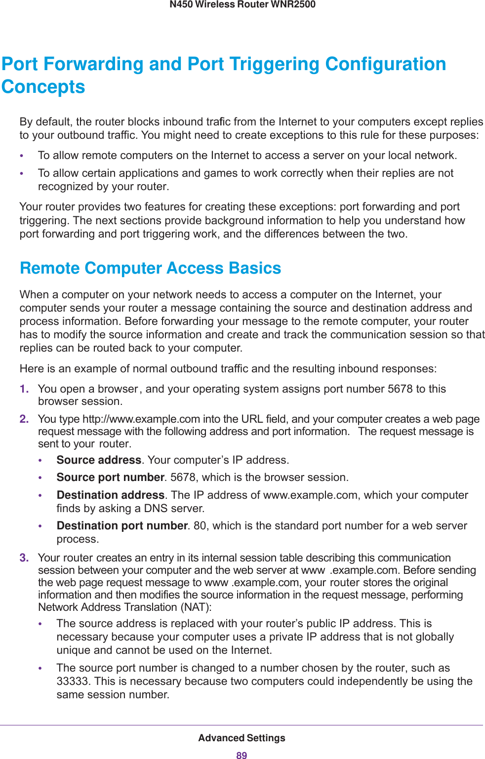 Advanced Settings89 N450 Wireless Router WNR2500Port Forwarding and Port Triggering Configuration ConceptsBy default, the router blocks inbound traffic from the Internet to your computers except replies to your outbound traffic. You might need to create exceptions to this rule for these purposes:•To allow remote computers on the Internet to access a server on your local network. •To allow certain applications and games to work correctly when their replies are not recognized by your router.Your router provides two features for creating these exceptions: port forwarding and port triggering. The next sections provide background information to help you understand how port forwarding and port triggering work, and the differences between the two.Remote Computer Access BasicsWhen a computer on your network needs to access a computer on the Internet, your computer sends your router a message containing the source and destination address and process information. Before forwarding your message to the remote computer, your router has to modify the source information and create and track the communication session so that replies can be routed back to your computer. Here is an example of normal outbound traffic and the resulting inbound responses:1. You open a browser, and your operating system assigns port number 5678 to this browser session. 2. You type http://www.example.com into the URL field, and your computer creates a web page request message with the following address and port information.  The request message is sent to your  router.•Source address. Your computer’s IP address.•Source port number. 5678, which is the browser session. •Destination address. The IP address of www.example.com, which your computer finds by asking a DNS server.•Destination port number. 80, which is the standard port number for a web server process.3. Your router creates an entry in its internal session table describing this communication session between your computer and the web server at www .example.com. Before sending the web page request message to www .example.com, your router stores the original information and then modifies the source information in the request message, performing Network Address Translation (NAT):•The source address is replaced with your router’s public IP address. This is necessary because your computer uses a private IP address that is not globally unique and cannot be used on the Internet.•The source port number is changed to a number chosen by the router, such as 33333. This is necessary because two computers could independently be using the same session number.