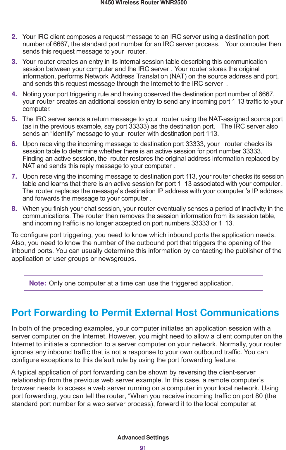 Advanced Settings91 N450 Wireless Router WNR25002. Your IRC client composes a request message to an IRC server using a destination port number of 6667, the standard port number for an IRC server process.  Your computer then sends this request message to your  router.3. Your router creates an entry in its internal session table describing this communication session between your computer and the IRC server . Your router stores the original information, performs Network Address Translation (NAT) on the source address and port, and sends this request message through the Internet to the IRC server . 4. Noting your port triggering rule and having observed the destination port number of 6667, your router creates an additional session entry to send any incoming port 1 13 traffic to your computer.5. The IRC server sends a return message to your  router using the NAT-assigned source port (as in the previous example, say port 33333) as the destination port.  The IRC server also sends an “identify” message to your  router with destination port 113.6. Upon receiving the incoming message to destination port 33333, your  router checks its session table to determine whether there is an active session for port number 33333. Finding an active session, the  router restores the original address information replaced by NAT and sends this reply message to your computer .7. Upon receiving the incoming message to destination port 113, your router checks its session table and learns that there is an active session for port 1 13 associated with your computer . The router replaces the message’s destination IP address with your computer ’s IP address and forwards the message to your computer .8. When you finish your chat session, your router eventually senses a period of inactivity in the communications. The router then removes the session information from its session table, and incoming traffic is no longer accepted on port numbers 33333 or 1 13.To configure port triggering, you need to know which inbound ports the application needs. Also, you need to know the number of the outbound port that triggers the opening of the inbound ports. You can usually determine this information by contacting the publisher of the application or user groups or newsgroups.Note: Only one computer at a time can use the triggered application.Port Forwarding to Permit External Host CommunicationsIn both of the preceding examples, your computer initiates an application session with a server computer on the Internet. However, you might need to allow a client computer on the Internet to initiate a connection to a server computer on your network. Normally, your router ignores any inbound traffic that is not a response to your own outbound traffic. You can configure exceptions to this default rule by using the port forwarding feature. A typical application of port forwarding can be shown by reversing the client-server relationship from the previous web server example. In this case, a remote computer’s browser needs to access a web server running on a computer in your local network. Using port forwarding, you can tell the router, “When you receive incoming traffic on port 80 (the standard port number for a web server process), forward it to the local computer at 