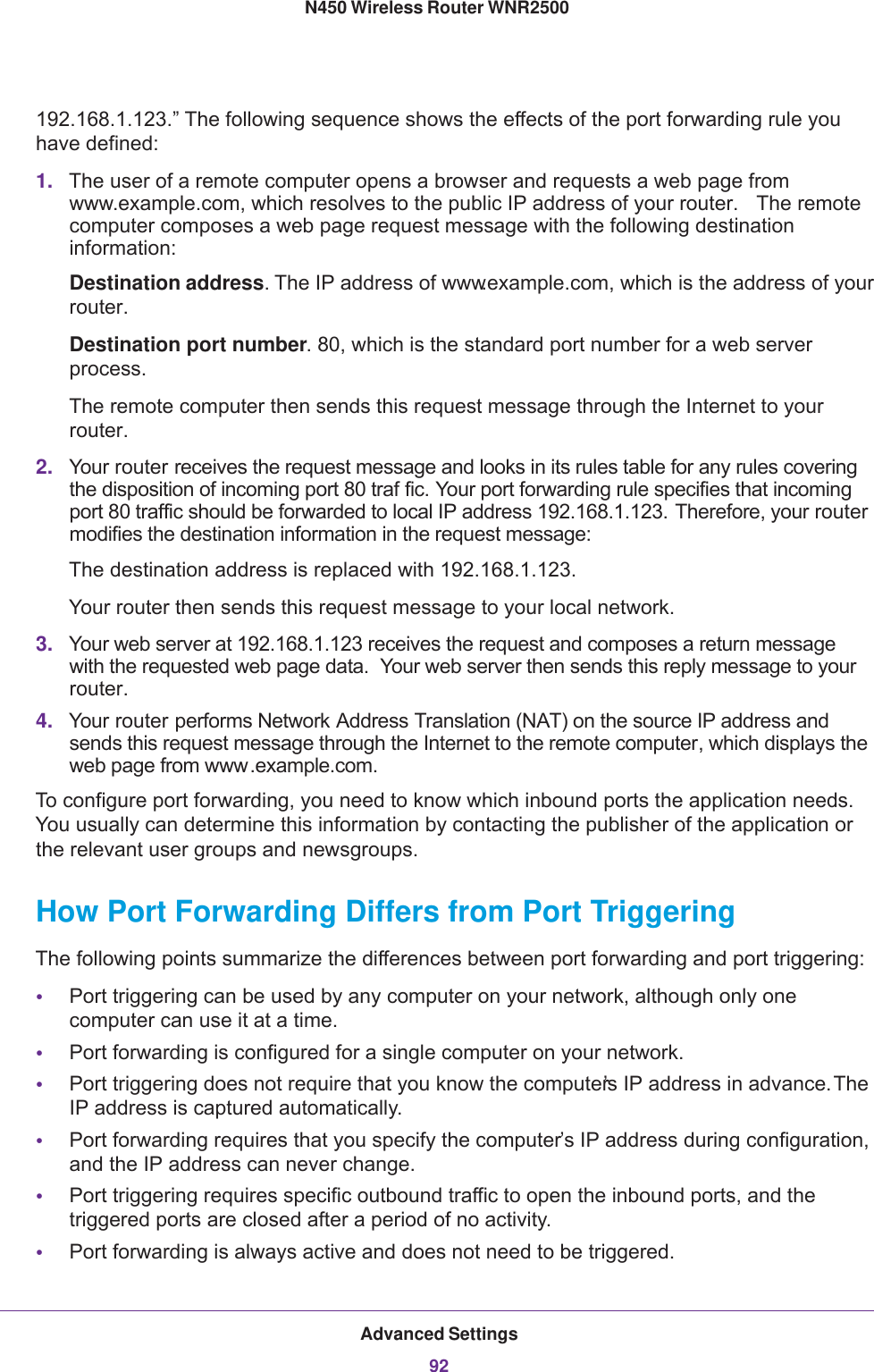 Advanced Settings92N450 Wireless Router WNR2500 192.168.1.123.” The following sequence shows the effects of the port forwarding rule you have defined:1. The user of a remote computer opens a browser and requests a web page from www.example.com, which resolves to the public IP address of your router.  The remote computer composes a web page request message with the following destination information: Destination address. The IP address of www.example.com, which is the address of your router.Destination port number. 80, which is the standard port number for a web server process.The remote computer then sends this request message through the Internet to your router.2. Your router receives the request message and looks in its rules table for any rules covering the disposition of incoming port 80 traf fic. Your port forwarding rule specifies that incoming port 80 traffic should be forwarded to local IP address 192.168.1.123. Therefore, your router modifies the destination information in the request message:The destination address is replaced with 192.168.1.123.Your router then sends this request message to your local network.3. Your web server at 192.168.1.123 receives the request and composes a return message with the requested web page data.  Your web server then sends this reply message to your router.4. Your router performs Network Address Translation (NAT) on the source IP address and sends this request message through the Internet to the remote computer, which displays the web page from www.example.com.To configure port forwarding, you need to know which inbound ports the application needs. You usually can determine this information by contacting the publisher of the application or the relevant user groups and newsgroups.How Port Forwarding Differs from Port TriggeringThe following points summarize the differences between port forwarding and port triggering:•Port triggering can be used by any computer on your network, although only one computer can use it at a time.•Port forwarding is configured for a single computer on your network.•Port triggering does not require that you know the computer’s IP address in advance. The IP address is captured automatically.•Port forwarding requires that you specify the computer’s IP address during configuration, and the IP address can never change.•Port triggering requires specific outbound traffic to open the inbound ports, and the triggered ports are closed after a period of no activity.•Port forwarding is always active and does not need to be triggered.