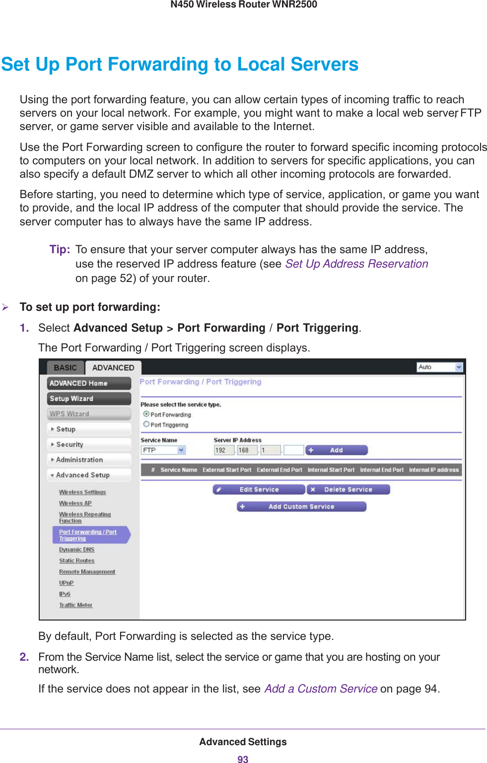 Advanced Settings93 N450 Wireless Router WNR2500Set Up Port Forwarding to Local ServersUsing the port forwarding feature, you can allow certain types of incoming traffic to reach servers on your local network. For example, you might want to make a local web server, FTP server, or game server visible and available to the Internet.Use the Port Forwarding screen to configure the router to forward specific incoming protocols to computers on your local network. In addition to servers for specific applications, you can also specify a default DMZ server to which all other incoming protocols are forwarded.Before starting, you need to determine which type of service, application, or game you want to provide, and the local IP address of the computer that should provide the service. The server computer has to always have the same IP address.Tip: To ensure that your server computer always has the same IP address, use the reserved IP address feature (see Set Up Address Reservation on page  52) of your router. To set up port forwarding:1. Select Advanced Setup &gt; Port Forwarding / Port Triggering. The Port Forwarding  / Port Triggering screen displays.By default, Port Forwarding is selected as the service type.2. From the Service Name list, select the service or game that you are hosting on your network. If the service does not appear in the list, see Add a Custom Service on page  94.