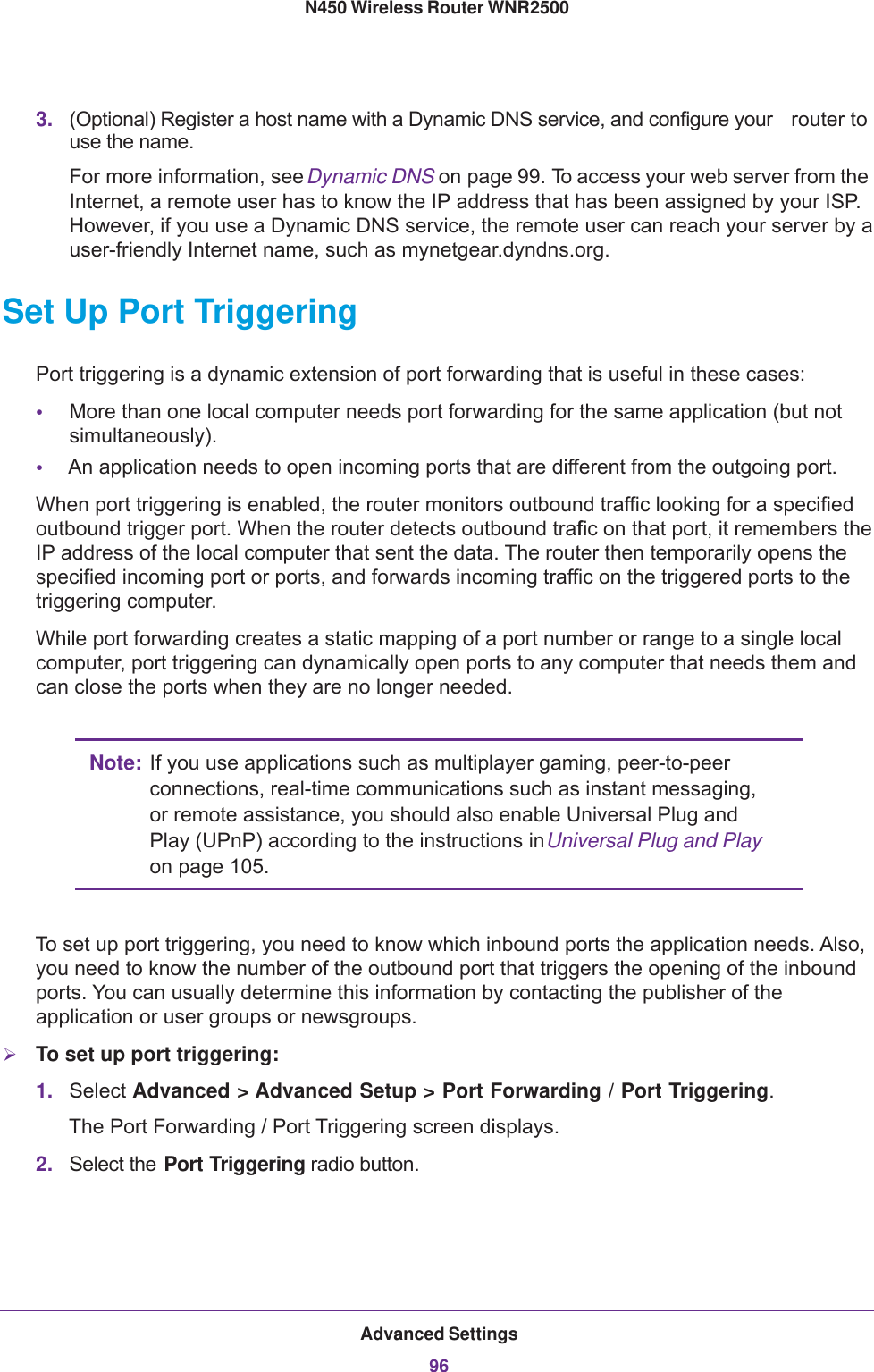 Advanced Settings96N450 Wireless Router WNR2500 3. (Optional) Register a host name with a Dynamic DNS service, and configure your  router to use the name.For more information, see Dynamic DNS on page  99. To access your web server from the Internet, a remote user has to know the IP address that has been assigned by your ISP. However, if you use a Dynamic DNS service, the remote user can reach your server by a user-friendly Internet name, such as mynetgear.dyndns.org.Set Up Port TriggeringPort triggering is a dynamic extension of port forwarding that is useful in these cases:•More than one local computer needs port forwarding for the same application (but not simultaneously).•An application needs to open incoming ports that are different from the outgoing port.When port triggering is enabled, the router monitors outbound traffic looking for a specified outbound trigger port. When the router detects outbound traffic on that port, it remembers the IP address of the local computer that sent the data. The router then temporarily opens the specified incoming port or ports, and forwards incoming traffic on the triggered ports to the triggering computer. While port forwarding creates a static mapping of a port number or range to a single local computer, port triggering can dynamically open ports to any computer that needs them and can close the ports when they are no longer needed.Note: If you use applications such as multiplayer gaming, peer-to-peer connections, real-time communications such as instant messaging, or remote assistance, you should also enable Universal Plug and Play (UPnP) according to the instructions in Universal Plug and Play on page  105.To set up port triggering, you need to know which inbound ports the application needs. Also, you need to know the number of the outbound port that triggers the opening of the inbound ports. You can usually determine this information by contacting the publisher of the application or user groups or newsgroups.To set up port triggering:1. Select Advanced &gt; Advanced Setup &gt; Port Forwarding / Port Triggering.The Port Forwarding / Port Triggering screen displays.2. Select the Port Triggering radio button. 