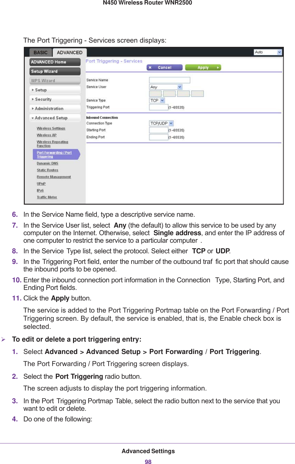 Advanced Settings98N450 Wireless Router WNR2500 The Port Triggering - Services screen displays:6. In the Service Name field, type a descriptive service name. 7. In the Service User list, select  Any (the default) to allow this service to be used by any computer on the Internet. Otherwise, select  Single address, and enter the IP address of one computer to restrict the service to a particular computer . 8. In the Service  Type list, select the protocol. Select either  TCP or UDP.9. In the Triggering Port field, enter the number of the outbound traf fic port that should cause the inbound ports to be opened.10. Enter the inbound connection port information in the Connection  Type, Starting Port, and Ending Port fields.11. Click the Apply button. The service is added to the Port Triggering Portmap table on the Port Forwarding / Port Triggering screen. By default, the service is enabled, that is, the Enable check box is selected.To edit or delete a port triggering entry:1. Select Advanced &gt; Advanced Setup &gt; Port Forwarding / Port Triggering. The Port Forwarding  / Port Triggering screen displays.2. Select the Port Triggering radio button. The screen adjusts to display the port triggering information.3. In the Port  Triggering Portmap Table, select the radio button next to the service that you want to edit or delete.4. Do one of the following: