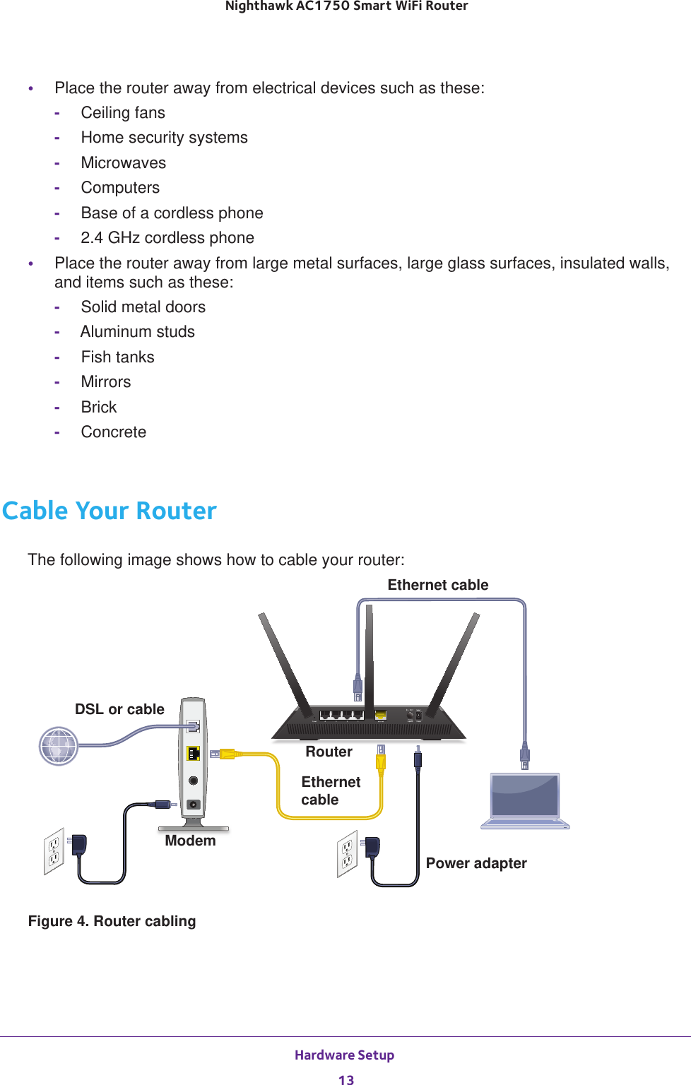 Hardware Setup 13 Nighthawk AC1750 Smart WiFi Router•Place the router away from electrical devices such as these:-Ceiling fans-Home security systems-Microwaves-Computers-Base of a cordless phone-2.4 GHz cordless phone•Place the router away from large metal surfaces, large glass surfaces, insulated walls, and items such as these:-Solid metal doors-Aluminum studs-Fish tanks-Mirrors-Brick-ConcreteCable Your RouterThe following image shows how to cable your router:Ethernet cableRouterModemEthernet cableDSL or cablePower adapterFigure 4. Router cabling