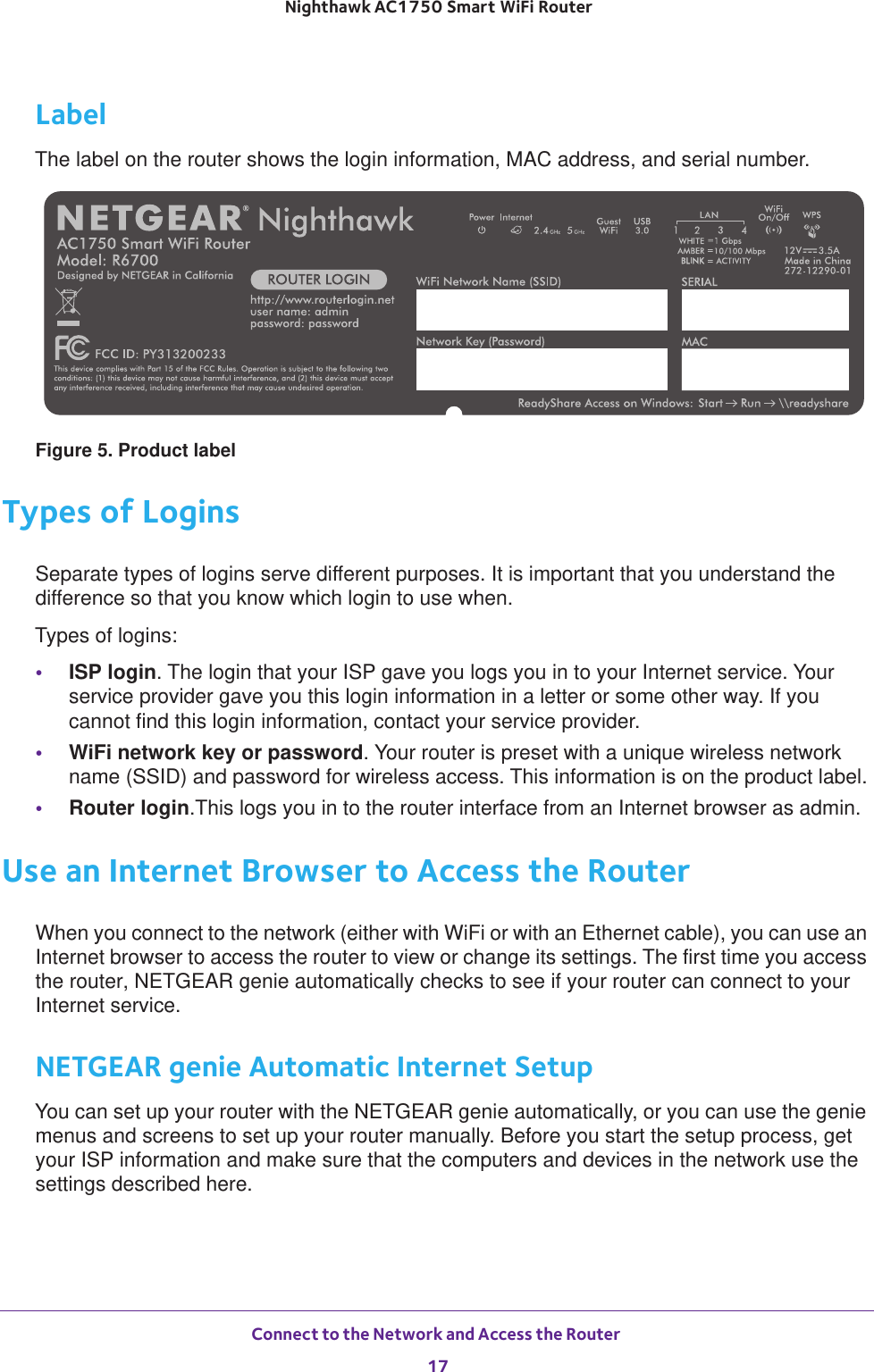 Connect to the Network and Access the Router 17 Nighthawk AC1750 Smart WiFi RouterLabelThe label on the router shows the login information, MAC address, and serial number.Figure 5. Product labelTypes of LoginsSeparate types of logins serve different purposes. It is important that you understand the difference so that you know which login to use when. Types of logins:•ISP login. The login that your ISP gave you logs you in to your Internet service. Your service provider gave you this login information in a letter or some other way. If you cannot find this login information, contact your service provider.•WiFi network key or password. Your router is preset with a unique wireless network name (SSID) and password for wireless access. This information is on the product label.•Router login.This logs you in to the router interface from an Internet browser as admin.Use an Internet Browser to Access the RouterWhen you connect to the network (either with WiFi or with an Ethernet cable), you can use an Internet browser to access the router to view or change its settings. The first time you access the router, NETGEAR genie automatically checks to see if your router can connect to your Internet service.NETGEAR genie Automatic Internet SetupYou can set up your router with the NETGEAR genie automatically, or you can use the genie menus and screens to set up your router manually. Before you start the setup process, get your ISP information and make sure that the computers and devices in the network use the settings described here.