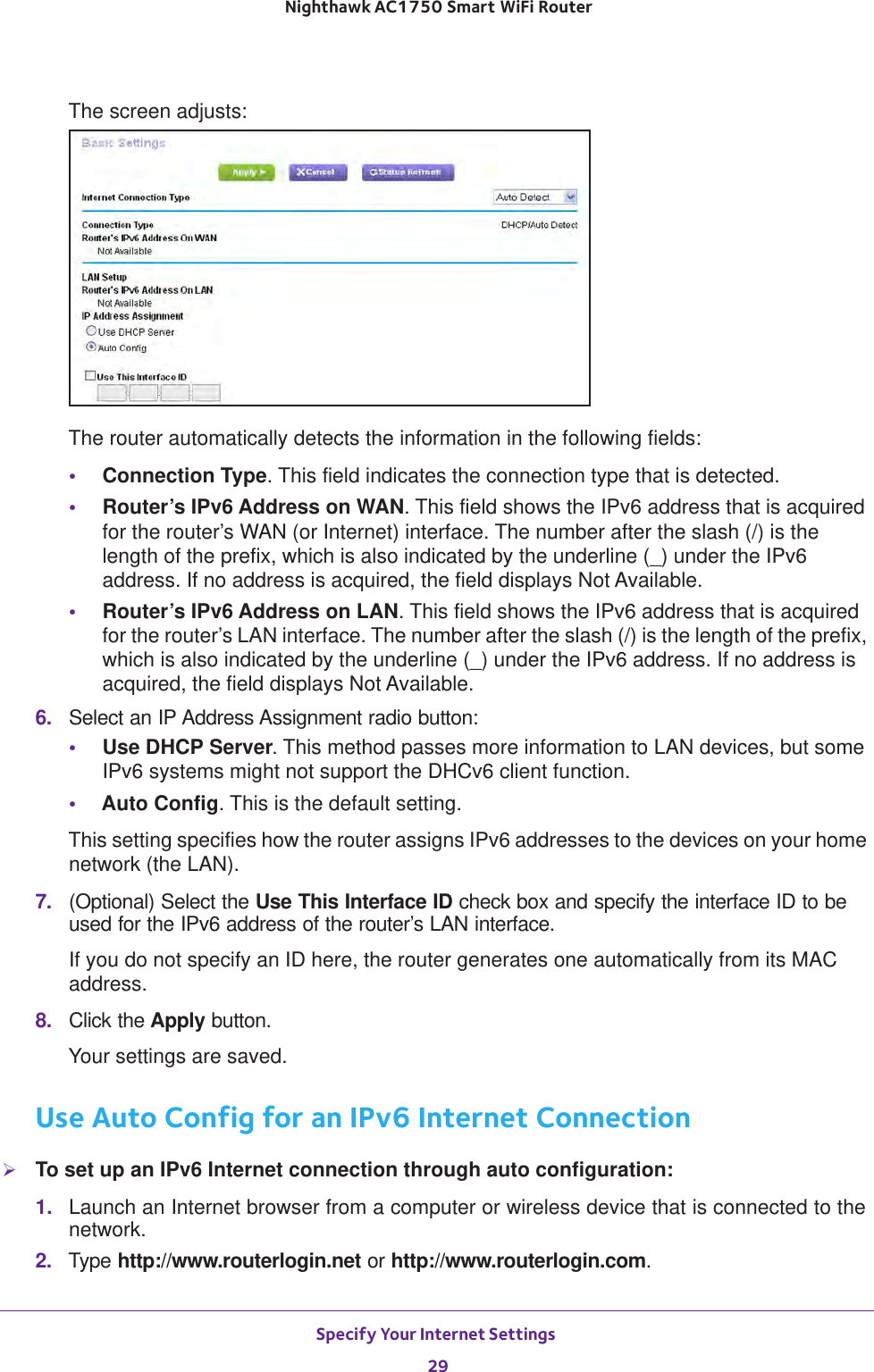 Specify Your Internet Settings 29 Nighthawk AC1750 Smart WiFi RouterThe screen adjusts:The router automatically detects the information in the following fields:•Connection Type. This field indicates the connection type that is detected.•Router’s IPv6 Address on WAN. This field shows the IPv6 address that is acquired for the router’s WAN (or Internet) interface. The number after the slash (/) is the length of the prefix, which is also indicated by the underline (_) under the IPv6 address. If no address is acquired, the field displays Not Available.•Router’s IPv6 Address on LAN. This field shows the IPv6 address that is acquired for the router’s LAN interface. The number after the slash (/) is the length of the prefix, which is also indicated by the underline (_) under the IPv6 address. If no address is acquired, the field displays Not Available.6.  Select an IP Address Assignment radio button:•Use DHCP Server. This method passes more information to LAN devices, but some IPv6 systems might not support the DHCv6 client function.•Auto Config. This is the default setting.This setting specifies how the router assigns IPv6 addresses to the devices on your home network (the LAN).7.  (Optional) Select the Use This Interface ID check box and specify the interface ID to be used for the IPv6 address of the router’s LAN interface.If you do not specify an ID here, the router generates one automatically from its MAC address.8.  Click the Apply button.Your settings are saved.Use Auto Config for an IPv6 Internet ConnectionTo set up an IPv6 Internet connection through auto configuration:1.  Launch an Internet browser from a computer or wireless device that is connected to the network.2.  Type http://www.routerlogin.net or http://www.routerlogin.com.