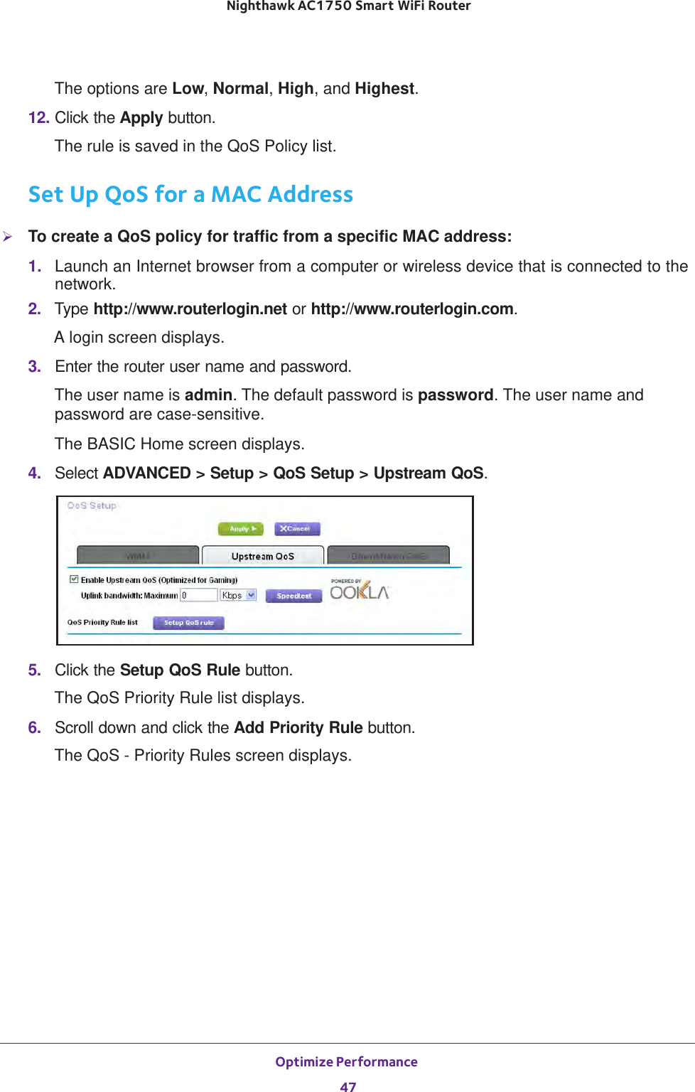 Optimize Performance 47 Nighthawk AC1750 Smart WiFi RouterThe options are Low, Normal, High, and Highest.12. Click the Apply button.The rule is saved in the QoS Policy list.Set Up QoS for a MAC AddressTo create a QoS policy for traffic from a specific MAC address:1.  Launch an Internet browser from a computer or wireless device that is connected to the network.2.  Type http://www.routerlogin.net or http://www.routerlogin.com.A login screen displays.3.  Enter the router user name and password.The user name is admin. The default password is password. The user name and password are case-sensitive.The BASIC Home screen displays.4.  Select ADVANCED &gt; Setup &gt; QoS Setup &gt; Upstream QoS.5.  Click the Setup QoS Rule button.The QoS Priority Rule list displays.6.  Scroll down and click the Add Priority Rule button.The QoS - Priority Rules screen displays.