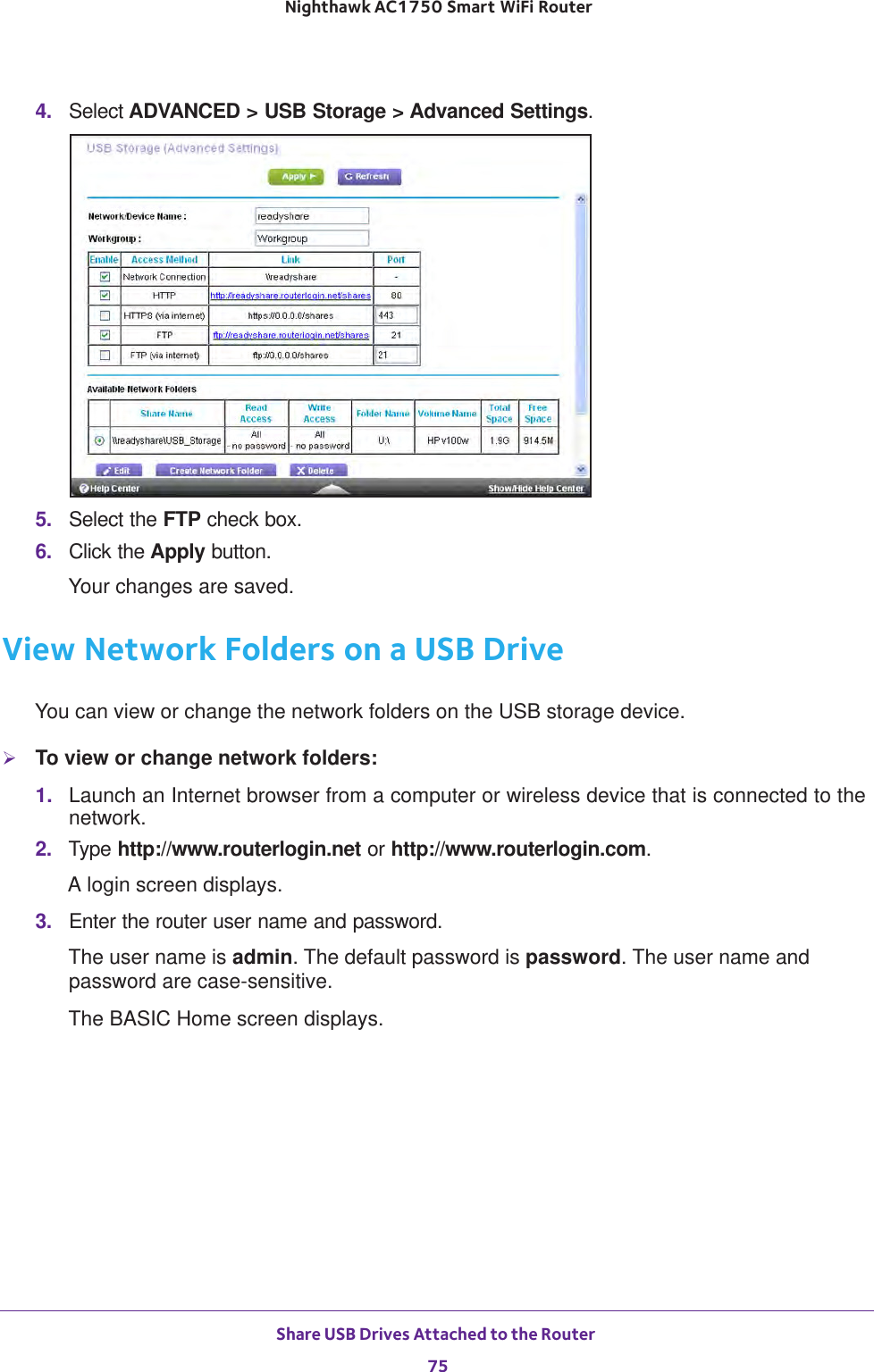 Share USB Drives Attached to the Router 75 Nighthawk AC1750 Smart WiFi Router4.  Select ADVANCED &gt; USB Storage &gt; Advanced Settings.5.  Select the FTP check box.6.  Click the Apply button.Your changes are saved.View Network Folders on a USB DriveYou can view or change the network folders on the USB storage device.To view or change network folders:1.  Launch an Internet browser from a computer or wireless device that is connected to the network.2.  Type http://www.routerlogin.net or http://www.routerlogin.com.A login screen displays.3.  Enter the router user name and password.The user name is admin. The default password is password. The user name and password are case-sensitive.The BASIC Home screen displays.