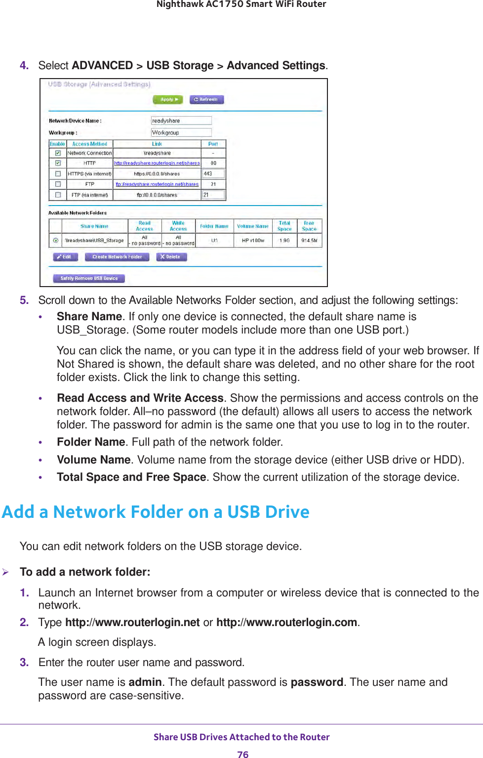 Share USB Drives Attached to the Router 76Nighthawk AC1750 Smart WiFi Router 4.  Select ADVANCED &gt; USB Storage &gt; Advanced Settings.5.  Scroll down to the Available Networks Folder section, and adjust the following settings:•Share Name. If only one device is connected, the default share name is USB_Storage. (Some router models include more than one USB port.)You can click the name, or you can type it in the address field of your web browser. If Not Shared is shown, the default share was deleted, and no other share for the root folder exists. Click the link to change this setting.•Read Access and Write Access. Show the permissions and access controls on the network folder. All–no password (the default) allows all users to access the network folder. The password for admin is the same one that you use to log in to the router.•Folder Name. Full path of the network folder. •Volume Name. Volume name from the storage device (either USB drive or HDD).•Total Space and Free Space. Show the current utilization of the storage device.Add a Network Folder on a USB DriveYou can edit network folders on the USB storage device.To add a network folder:1.  Launch an Internet browser from a computer or wireless device that is connected to the network.2.  Type http://www.routerlogin.net or http://www.routerlogin.com.A login screen displays.3.  Enter the router user name and password.The user name is admin. The default password is password. The user name and password are case-sensitive.