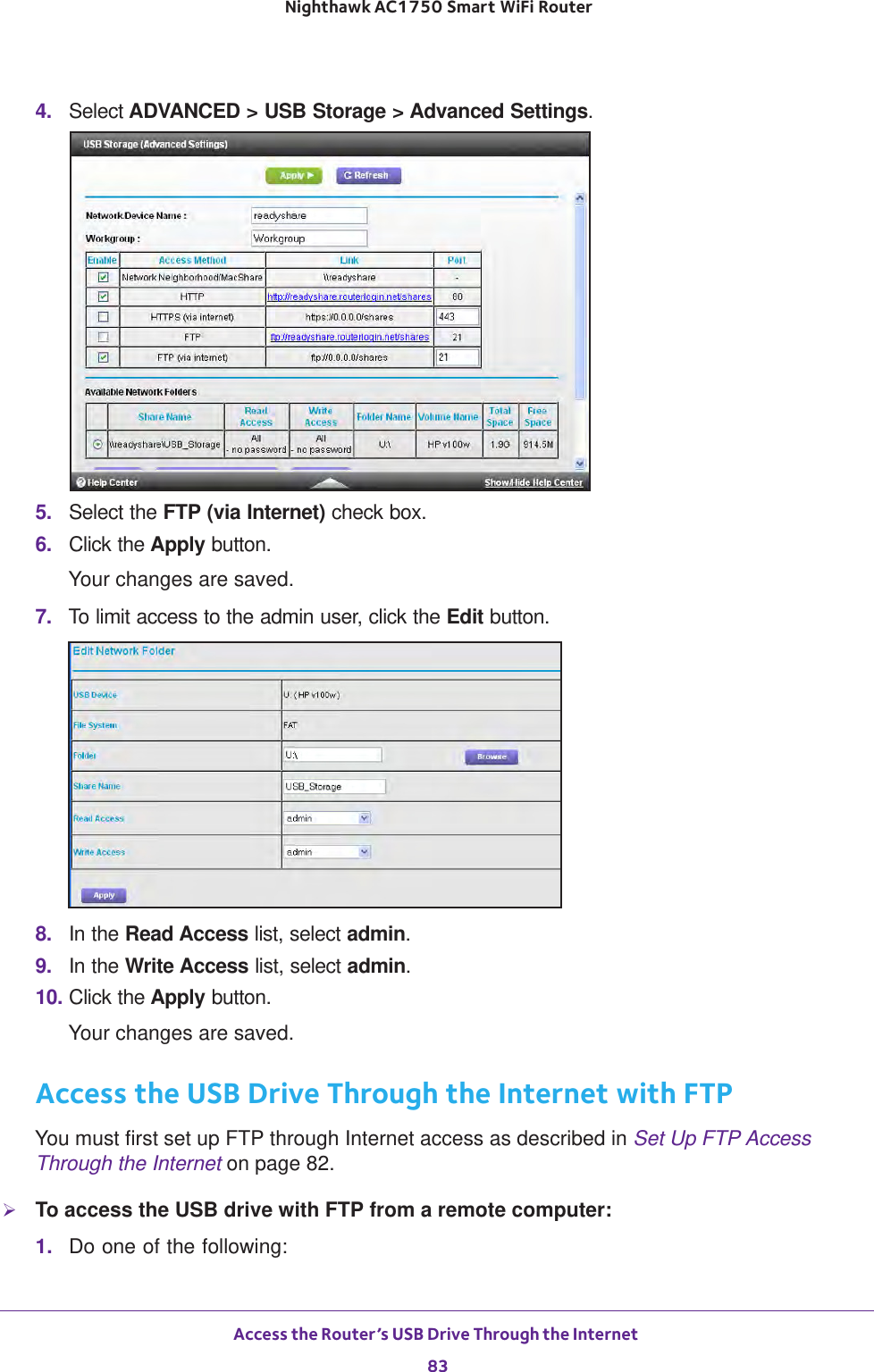 Access the Router’s USB Drive Through the Internet 83 Nighthawk AC1750 Smart WiFi Router4.  Select ADVANCED &gt; USB Storage &gt; Advanced Settings.5.  Select the FTP (via Internet) check box.6.  Click the Apply button.Your changes are saved.7.  To limit access to the admin user, click the Edit button.8.  In the Read Access list, select admin.9.  In the Write Access list, select admin.10. Click the Apply button.Your changes are saved.Access the USB Drive Through the Internet with FTPYou must first set up FTP through Internet access as described in Set Up FTP Access Through the Internet on page  82.To access the USB drive with FTP from a remote computer:1.  Do one of the following: