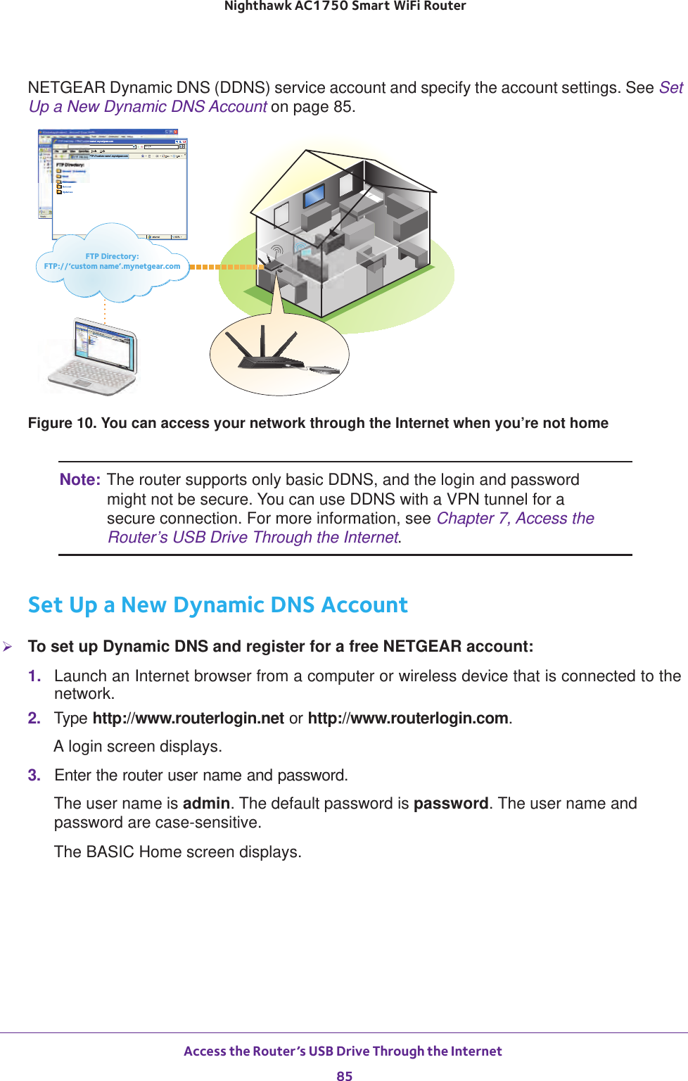 Access the Router’s USB Drive Through the Internet 85 Nighthawk AC1750 Smart WiFi RouterNETGEAR Dynamic DNS (DDNS) service account and specify the account settings. See Set Up a New Dynamic DNS Account on page  85. FTP Directory: FTP://‘custom name’.mynetgear.comFTP Directory: FTP://‘custom name’.mynetgear.comFTP Directory: FTP://‘custom name’.mynetgear.comFTP Directory: FTP://‘custom name’.mynetgear.comFTP Directory:FTP://‘custom name’.mynetgear.comFigure 10. You can access your network through the Internet when you’re not homeNote: The router supports only basic DDNS, and the login and password might not be secure. You can use DDNS with a VPN tunnel for a secure connection. For more information, see Chapter 7, Access the Router’s USB Drive Through the Internet.Set Up a New Dynamic DNS AccountTo set up Dynamic DNS and register for a free NETGEAR account:1.  Launch an Internet browser from a computer or wireless device that is connected to the network.2.  Type http://www.routerlogin.net or http://www.routerlogin.com.A login screen displays.3.  Enter the router user name and password.The user name is admin. The default password is password. The user name and password are case-sensitive.The BASIC Home screen displays.